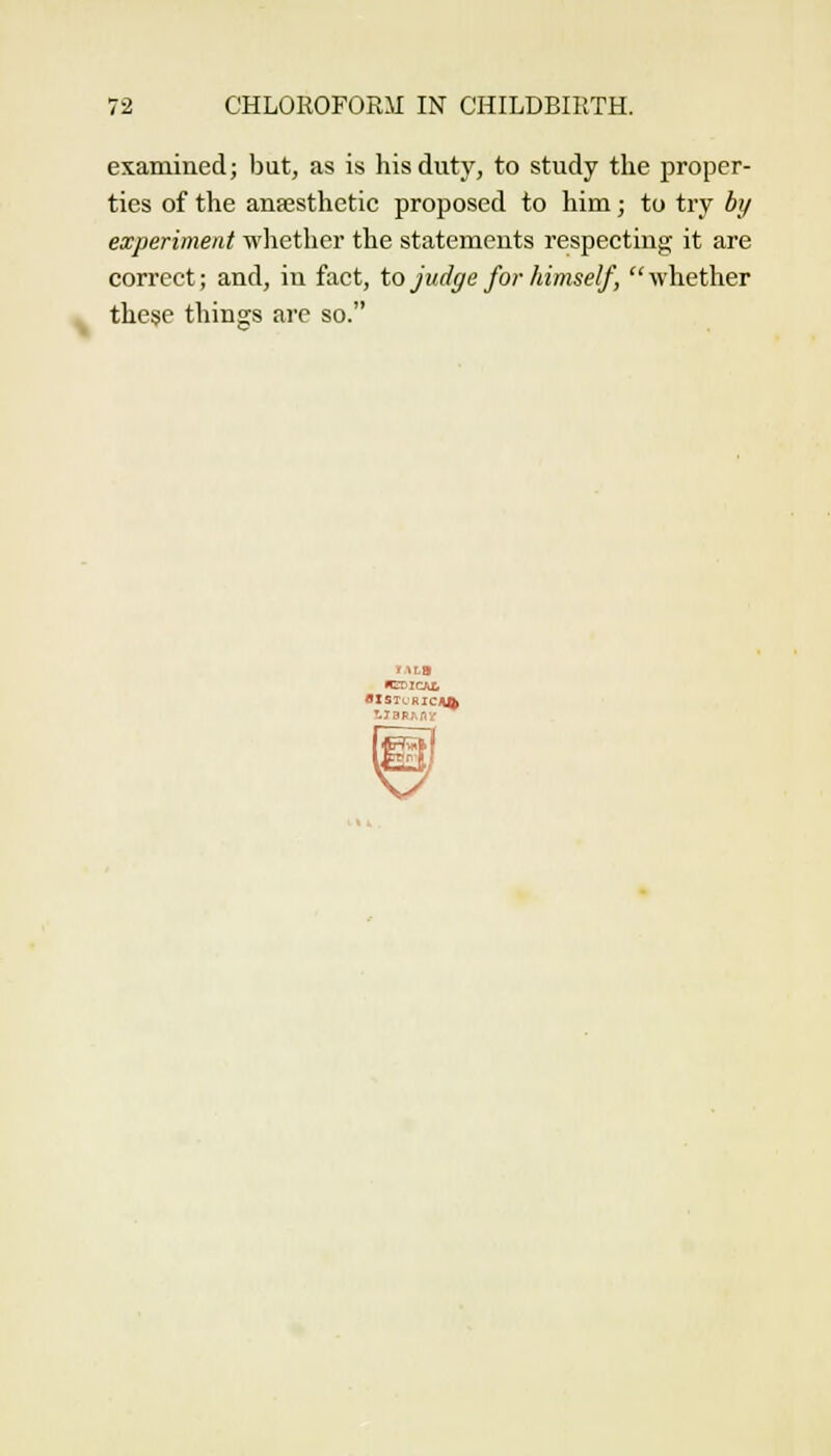 examined; but, as is his duty, to study the proper- ties of the anffisthctic proposed to him; to try by experiment whether the statements respecting it are correct; and, in fact, to judge for himself, whether these things arc so.