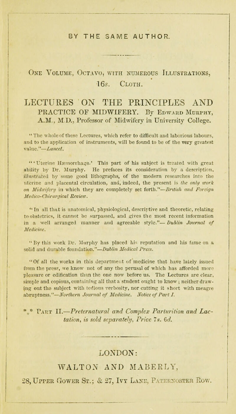 BY THE SAME AUTHOR. One Volumk, Octavo, with nujieeous Illustrations, 16.S. Cloth. LECTURES ON THE PRINCIPLES AND PRACTICE OF MIDWIFERY. By Edward Murphy, A.M., M D., Professor of Midwifery in University College. Ttie ^\liole of these Lectures, which refer to difficult and lahorioiis lahoiirs, and to the application of instruments, ■will be found to be of the very greatest value.—Lancet. 'Uterine Haemonhai;e.' This part of his subject is treated with great ability by Dr. Murphy. He prefaces its consideration by a descriptimi, illustrated by some ^ood lithopraphs, of the modern researches into the uterine and placental circulation, and, indeed, the present is (he onhj work on Midicifcnj in which they are completely set forth.—British and Foreign Afedico~C7ii)'urgkal Review. '' In all that is anatomical, physiological, de.'^crirtive and theoretic, relating to obstetrics, it cannot be .surpassed, and tcives the most recent information in a well arranged manner and agreeable style.— Dublin Journal of Medtcive. '* By this work I>r. Murphy has placed hi^ reputation and his fame on a solid and durable foundation.—Dublin Medical Press. Of all the works in this department of'mcdieine that have lately issued from the presf, ne know not of any the perusal of which has afforded more pleasure or edification than the one now before us. The Lectures are clear, simple and copious, containing all tliata student ought to know; neither draw- ing out the subject with tedious verbosity, nor cutting it short with meagre abruptness.—Northern Jom^al of Medicine, Notice of Part I. .^^ pAiiT IT.—Preternatural and Complex Parturition and Lac- tation^ is sold soparafehf. Price Is. Qd. LONDON: WALTON AND MABEKLY, ■:8,Upper Gower St.; & 27, Ivy Lvxe, Patek?;oster Rov/.