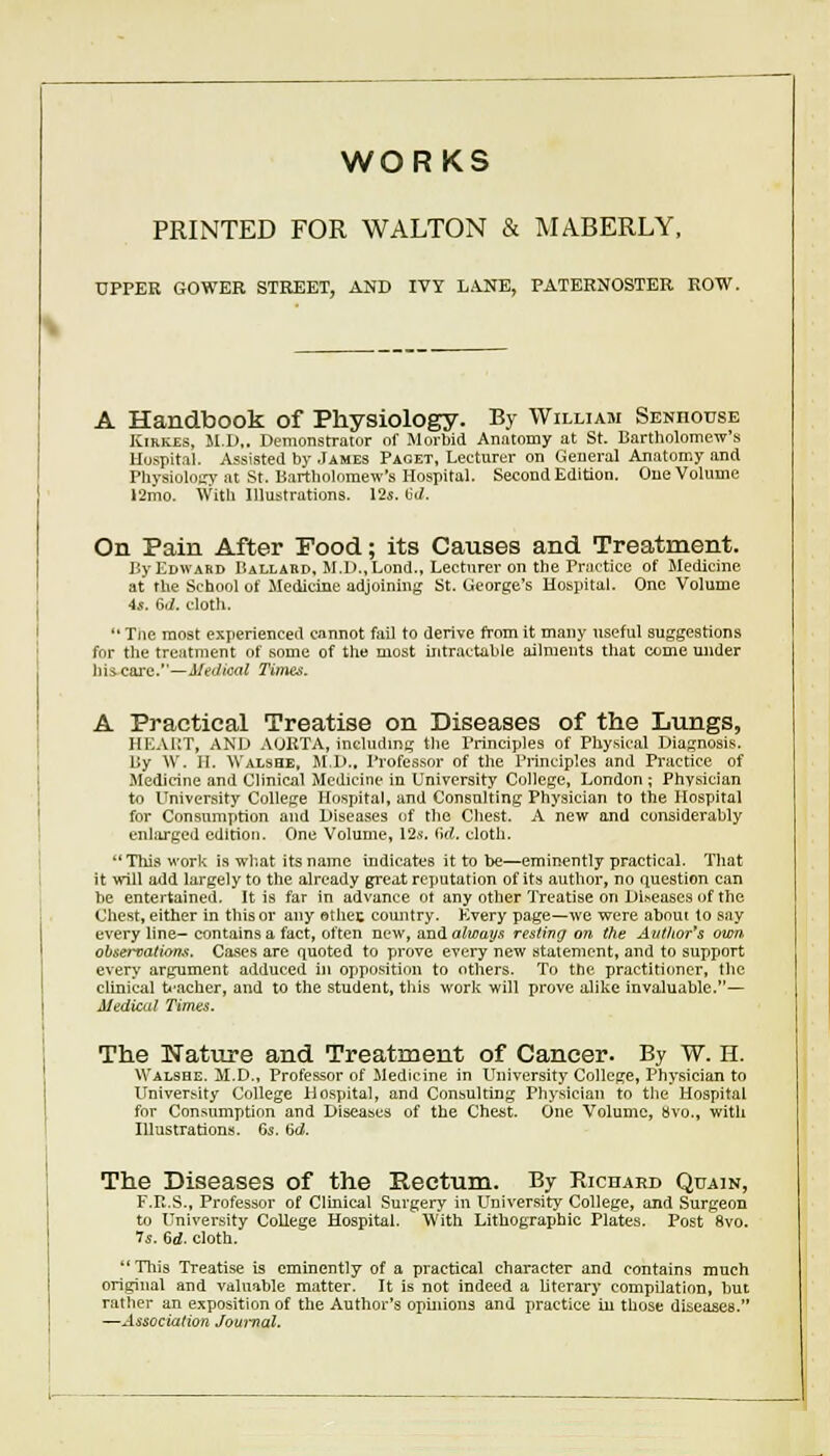 WORKS PRINTED FOR WALTON & MABERLY. UPPER GOWER STREET, AND IVY LA.NE, PATERNOSTER ROW. A Handbook of Physiology. By William Senhouse KiKKZs, M.D.. Demonstrator of Morbid Anatomy at St. Bartholomew's Hospital. Assisted by James Paget, Lecturer on General Anatomy and Physiolotry at St. Bartholomew's Hospital. Second Edition. One Volume 12mo. With Illustrations. 125. (jJ. On Pain After Pood; its Causes and Treatment. By Edward Ballaud, M.D.,Lond., Lecturer on the Practice of Medicine at the School of Medicine adjoining St. George's Hospital. One Volume 4*. 6ri. cloth.  Tiie moat experienced cannot fail to derive from it many useful suggestions for the treatment of some of the most intractable ailments that come under his. care.—Medical Times. A Practical Treatise on Diseases of the Lungs, HEAUT, AND AURTA, includmg the Principles of Physical Diagnosis. By W. II. Walshe, M.1>.. Professor of the Principles and Practice of Medicine and Clinical Medicine in University College, London ; Physician to University College Hospital, and Consulting Physician to the Hospital for Consumption and Diseases of the Chest. A new and considerably enlarged edition. One Volume, 12^. Od. clotli. This work is what its name indicates it to be—eminently practical. Tliat it will add largely to the already great reputation of its author, no question can be entertained. It is far in advance ot any other Treatise on Di.seases of the Chest, either in this or any oihec comitry. Every page—we were about to say every line- contains a fact, often new, andalwat/fs resting on (he Authors own observatiom. Cases are quoted to prove every new statement, and to support every argument adduced in opposition to others. To the practitioner, the clinical teacher, and to the student, this work will prove alike invaluable.— AledicLil Times. The Nature and Treatment of Cancer. By W. H. Walshe. il.D., Professor of Medicine in University College, Physician to University College Hospital, and Consulting Physician to the Hospital for Consumption and Diseases of the Chest. One Volume, »vo., with Illustrations. 6s. 6d. The Diseases of the Rectum. By Richard Quajn, F.R.S., Professor of Clinical Surgery in University College, and Surgeon to University College Hospital. With Lithographic Plates. Post 8vo. 75. 6rf. cloth. This Treatise is eminently of a practical character and contains much original and valuable matter. It is not indeed a literarj- compilation, but rather an exposition of the Author's opmions and practice iu those diseases. ^-Associadon Jouj-nal.