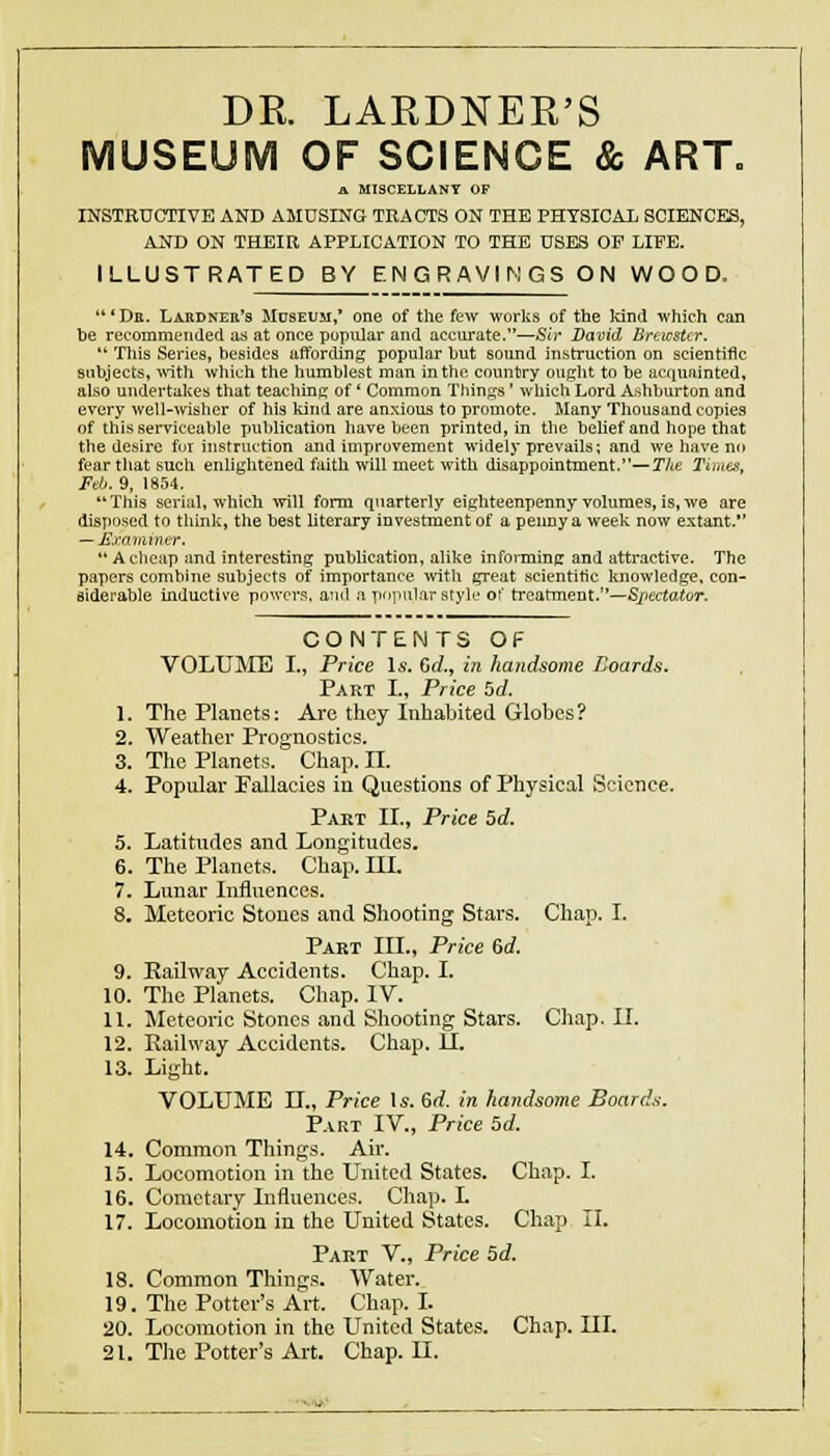 DR. LARDNER'S MUSEUM OF SCIENCE & ART. a MISCELLANY OF INSTRUCTIVE AND AMUSING TRACTS ON THE PHYSICAL SCIENCES, AND ON THEIR APPLICATION TO THE USES OP LIFE. ILLUSTRATED BY ENGRAVINGS ON WOOD. ' De. Lahdner's JIuseum,' one of the few works of the kind which can be recommended as at once pupular and accurate.—Sir David Brewster.  This Series, besides affording popular but sound instruction on scientific subjects, \nth which the humblest man in the country ought to be acquainted, also undertalces that teaching of ' Common Tilings' wliich Lord Ashburton and every well-ivisher of his Idnd are anxious to promote. Many Thousand copies of this serviceable publication have been printed, in the belief and hope that the desire fur instruction and improvement widely prevails: and we have no fear that such enlightened faith will meet with disappointment.—The Times, Feb. 9, 18.54. This serial, which will form quarterly eighteenpenny volumes, is, we are disposed to think, the best literary investment of a penny a week now extant.*' — JExaiiuner.  A cheap and interesting publication, alike informing and attractive. The papers combine subjects of importance ivith great scientific knowledge, con- siderable inductive powers, and a popular style of treatment.—Spectator. CONTENTS OF VOLUJIE I., Price Is. Gd., in handsome Eoards. Part I., Price 5d. 1. The Planets: Are they Inhabited Globes ? 2. Weather Prognostics. 3. The Planets. Chap. 11. 4. Popular Pallacies in Questions of Physical Science. Pakt II., Price 5d. 5. Latitudes and Longitudes. 6. The Planets. Chap. III. 7. Lunar Influences. 8. Meteoric Stones and Shooting Stars. Chap. I. Part III., Price 6if. 9. Railway Accidents. Chap. I. 10. The Planets. Chap. IV. 11. Meteoric Stones and Shooting Stars. Chap. II. 12. Railway Accidents. Chap. U. 13. Light. VOLUME n., Price \s. 6d. in handsome Boards. P.vRT IV., Price 5d. 14. Common Things. Air. 15. Locomotion in the United States. Chap. I. 16. Cometary Influences. Chap. L 17. Locomotion in the United States. Chap II. Part V., Price 5d. 18. Common Things. Water. 19. The Potter's Art. Chap. L 20. Locomotion in the LTnited States. Chap. III. 21. The Potter's Art. Chap. II.