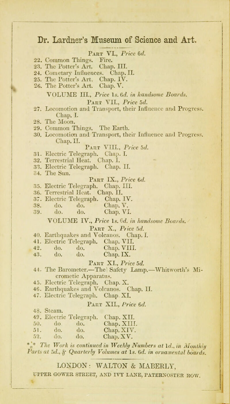 Dr. Lardner's Museum of Science and Art. Part VI., Price 6il. 22. Common Things. Fire. 23. The Potter's Art. Chap. III. 24. Ciniictarv Inliucuces. Ciuip. II. 25. Tin- Potter's Art. Chap. IV. 26. The Potter's Art. Chap. V. VOLUME III., Price Is. Gd. in handsome Boards. Part VII., Price 5d. 27. Loeoinotion and Transjiort, their Infliienie and Proaress. Chap. I. 28. Tlic Moon. 29. Common Things. TIic Earth. 30. Loeomotion and Transport, their Influence and Pi'ogress. Chap. n. Part VIII., Price r,d. 31. Electric Telegraph. Chap. I. 32. Terrestrial Heat. Chap. I. 33. Electric Telegraph. Cliap. II. :i4. The Snn. Part IX., Price 6d. 3.5. Electric Telegraph. Chap. III. 36. Ten-estrial Heat. Chap. II. 37. Electric Telegraph. Chap. IV. 38. do. do. Cha]). V. 39. do. do. Chap. VI. VOLUME IV., Price Is. Grf. in handsome Boards. Part X., Price Hd. 4(t. Earthquakes and Voleanos. Chap. I. 41. Electric Telegraph. Chap. VIL 4-2. do. do. Chap. VIIL 43. do. do. Ch.ap.IX. Part XL, Price 5d. 44. Tlie Barometer.—The Safety L.amp.—AMiitwortli's Mi- crometic Apparatus. 4.5. Electric Telegraph. Chap. X. 46. Earthquakes and Voleanos. Chap. II. 47. Electnc Telegraph. Chap. XL Part XIL, /'rice 6d. 48. Ste.am. 49. Electric Telegraph. Chap. XII. .50. do do. Chap.XIir. 51. do. do. Chap. XIV. 52. do. do. Chap. XV. *,* The Work is continued in WeeJdy Numbers at Id., in Alonllilt/ Parts at 5(/., ^ Quarterly Volumes at Is. 6(/. in ornamentil boards. LONDON • WALTON & MABERLY, UPPER GOTVER STREET, AND IVY LAUB, PATERNO.SIER HOW.