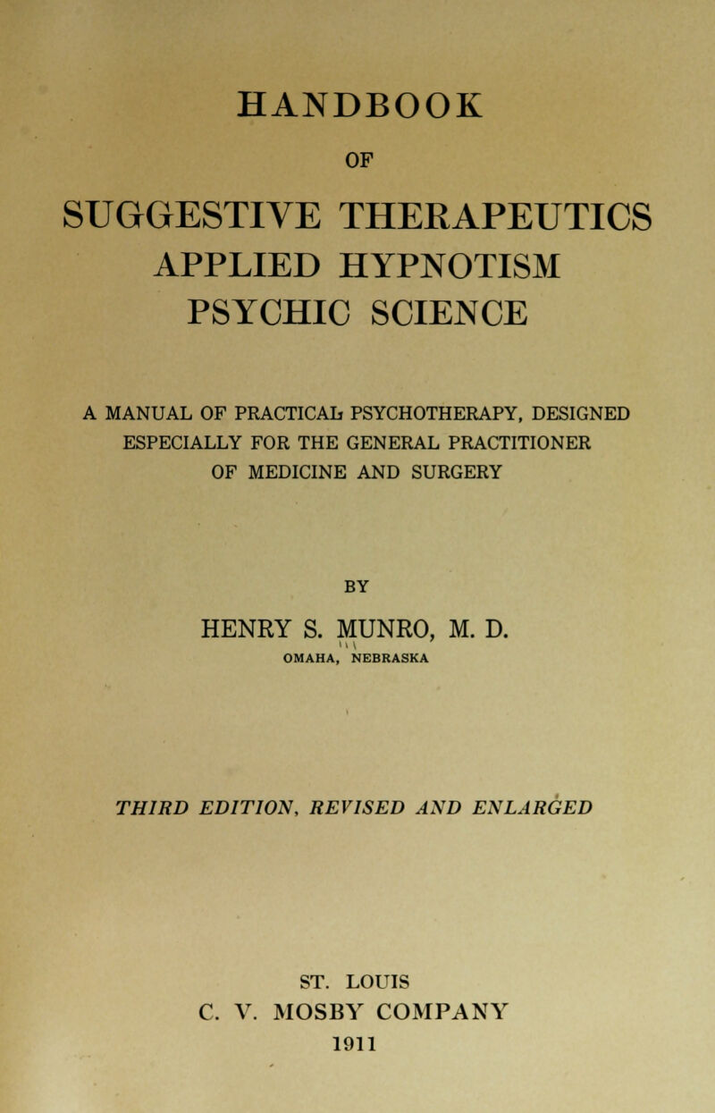 HANDBOOK OF SUGGESTIVE THERAPEUTICS APPLIED HYPNOTISM PSYCHIC SCIENCE A MANUAL OF PRACTICAL PSYCHOTHERAPY, DESIGNED ESPECIALLY FOR THE GENERAL PRACTITIONER OF MEDICINE AND SURGERY BY HENRY S. MUNRO, M. D. H V OMAHA, NEBRASKA THIRD EDITION, REVISED AND ENLARGED ST. LOUIS C. V. MOSBY COMPANY 1911