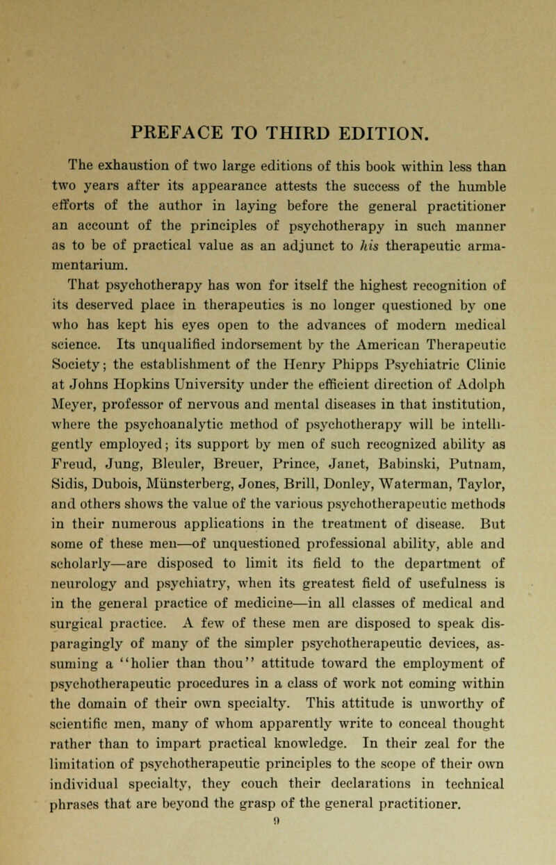 The exhaustion of two large editions of this book within less than two years after its appearance attests the success of the humble efforts of the author in laying before the general practitioner an account of the principles of psychotherapy in such manner as to be of practical value as an adjunct to his therapeutic arma- mentarium. That psychotherapy has won for itself the highest recognition of its deserved place in therapeutics is no longer questioned by one who has kept his eyes open to the advances of modern medical science. Its unqualified indorsement by the American Therapeutic Society; the establishment of the Henry Phipps Psychiatric Clinic at Johns Hopkins University under the efficient direction of Adolph Meyer, professor of nervous and mental diseases in that institution, where the psychoanalytic method of psychotherapy will be intelli- gently employed; its support by men of such recognized ability as Freud, Jung, Bleuler, Breuer, Prince, Janet, Babinski, Putnam, Sidis, Dubois, Miinsterberg, Jones, Brill, Donley, Waterman, Taylor, and others shows the value of the various psychotherapeutic methods in their numerous applications in the treatment of disease. But some of these men—of unquestioned professional ability, able and scholarly—are disposed to limit its field to the department of neurology and psychiatry, when its greatest field of usefulness is in the general practice of medicine—in all classes of medical and surgical practice. A few of these men are disposed to speak dis- paragingly of many of the simpler psychotherapeutic devices, as- suming a holier than thou attitude toward the employment of psychotherapeutic procedures in a class of work not coming within the domain of their own specialty. This attitude is unworthy of scientific men, many of whom apparently write to conceal thought rather than to impart practical knowledge. In their zeal for the limitation of psychotherapeutic principles to the scope of their own individual specialty, they couch their declarations in technical phrases that are beyond the grasp of the general practitioner.