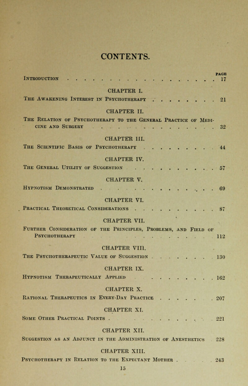 CONTENTS. PAGE Introduction 17 CHAPTER I. The Awakening Interest in Psychotherapy 21 CHAPTER II. The Relation of Psychotherapy to the General Practice of Medi- cine and Surgery . . .32 CHAPTER III. The Scientific Basis of Psychotherapy 44 CHAPTER IV. The General Utility of Suggestion 57 CHAPTER V. Hypnotism Demonstrated . . 69 CHAPTER VI. Practical Theoretical Considerations 87 CHAPTER VII. Further Consideration of the Principles, Problems, and Field of Psychotherapy ... .... 112 CHAPTER VIII. The Psychotherapeutic Value of Suggestion . . .... 130 CHAPTER IX. Hypnotism Therapeutically Applied 162 CHAPTER X. Rational Therapeutics in Every-Day Practice . 207 CHAPTER XI. Some Other Practical Points . 221 CHAPTER XII. Suggestion as an Adjunct in the Administration of Anesthetics 228 CHAPTER XIII. Psychotherapy in Relation to the Expectant Mother . . 243