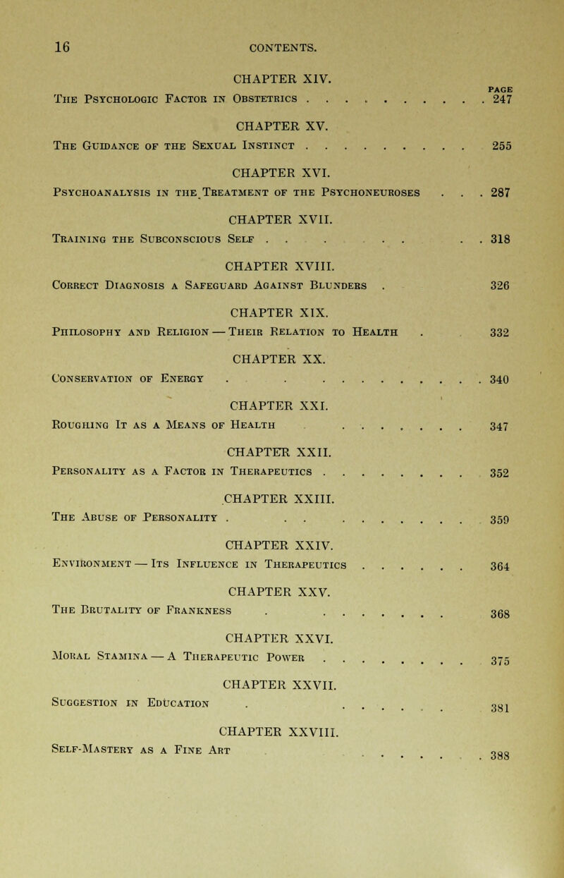 CHAPTER XIV. PAGE The Psychologic Factor in Obstetrics 247 CHAPTER XV. The Guidance of the Sexual Instinct 255 CHAPTER XVI. Psychoanalysis in the Treatment of the Psychoneuroses . . . 287 CHAPTER XVII. Training the Subconscious Self . . . ... . . 318 CHAPTER XVIII. Correct Diagnosis a Safeguard Against Blunders . 326 CHAPTER XIX. Philosophy and Religion — Their Relation to Health . 332 CHAPTER XX. Conservation of Energy . . 340 CHAPTER XXI. Roughing It as a Means of Health . 347 CHAPTER XXII. Personality as a Factor in Therapeutics 352 CHAPTER XXIII. The Abuse of Personality . . 359 CHAPTER XXIV. Environment — Its Influence in Therapeutics 364 CHAPTER XXV. The Brutality of Frankness . 3gg CHAPTER XXVI. Moral Stamina — A Therapeutic Power 375 CHAPTER XXVII. Suggestion in Education . . 001 CHAPTER XXVIII. Self-Mastery as a Fine Art 388