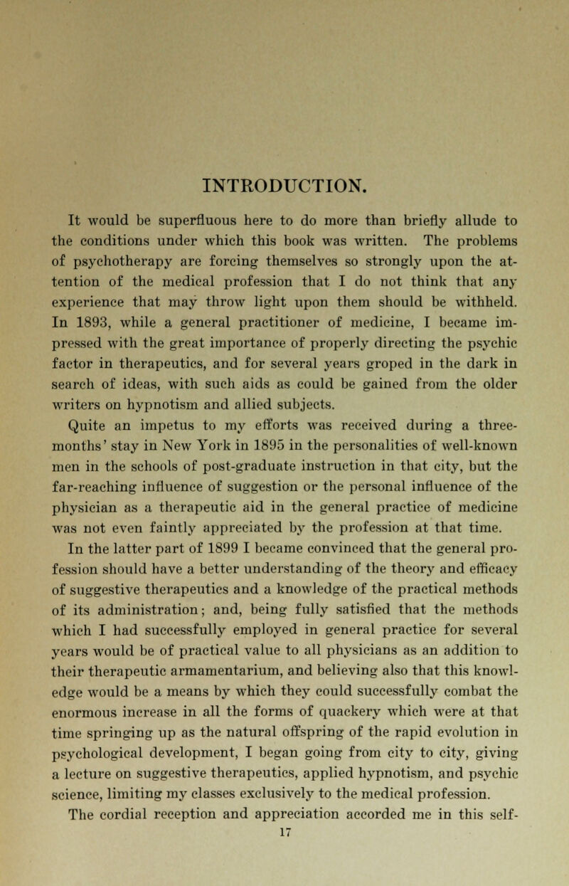 INTRODUCTION. It would be superfluous here to do more than briefly allude to the conditions under which this book was written. The problems of psychotherapy are forcing themselves so strongly upon the at- tention of the medical profession that I do not think that any experience that may throw light upon them should be withheld. In 1893, while a general practitioner of medicine, I became im- pressed with the great importance of properly directing the psychic factor in therapeutics, and for several years groped in the dark in search of ideas, with such aids as could be gained from the older writers on hypnotism and allied subjects. Quite an impetus to my efforts was received during a three- months' stay in New York in 1895 in the personalities of well-known men in the schools of post-graduate instruction in that city, but the far-reaching influence of suggestion or the personal influence of the physician as a therapeutic aid in the general practice of medicine was not even faintly appreciated by the profession at that time. In the latter part of 1899 I became convinced that the general pro- fession should have a better understanding of the theory and efficacy of suggestive therapeutics and a knowledge of the practical methods of its administration; and, being fully satisfied that the methods which I had successfully employed in general practice for several years would be of practical value to all physicians as an addition to their therapeutic armamentarium, and believing also that this knowl- edge would be a means by which they could successfully combat the enormous increase in all the forms of quackery which were at that time springing up as the natural offspring of the rapid evolution in psychological development, I began going from city to city, giving a lecture on suggestive therapeutics, applied hypnotism, and psychic science, limiting my classes exclusively to the medical profession. The cordial reception and appreciation accorded me in this self-