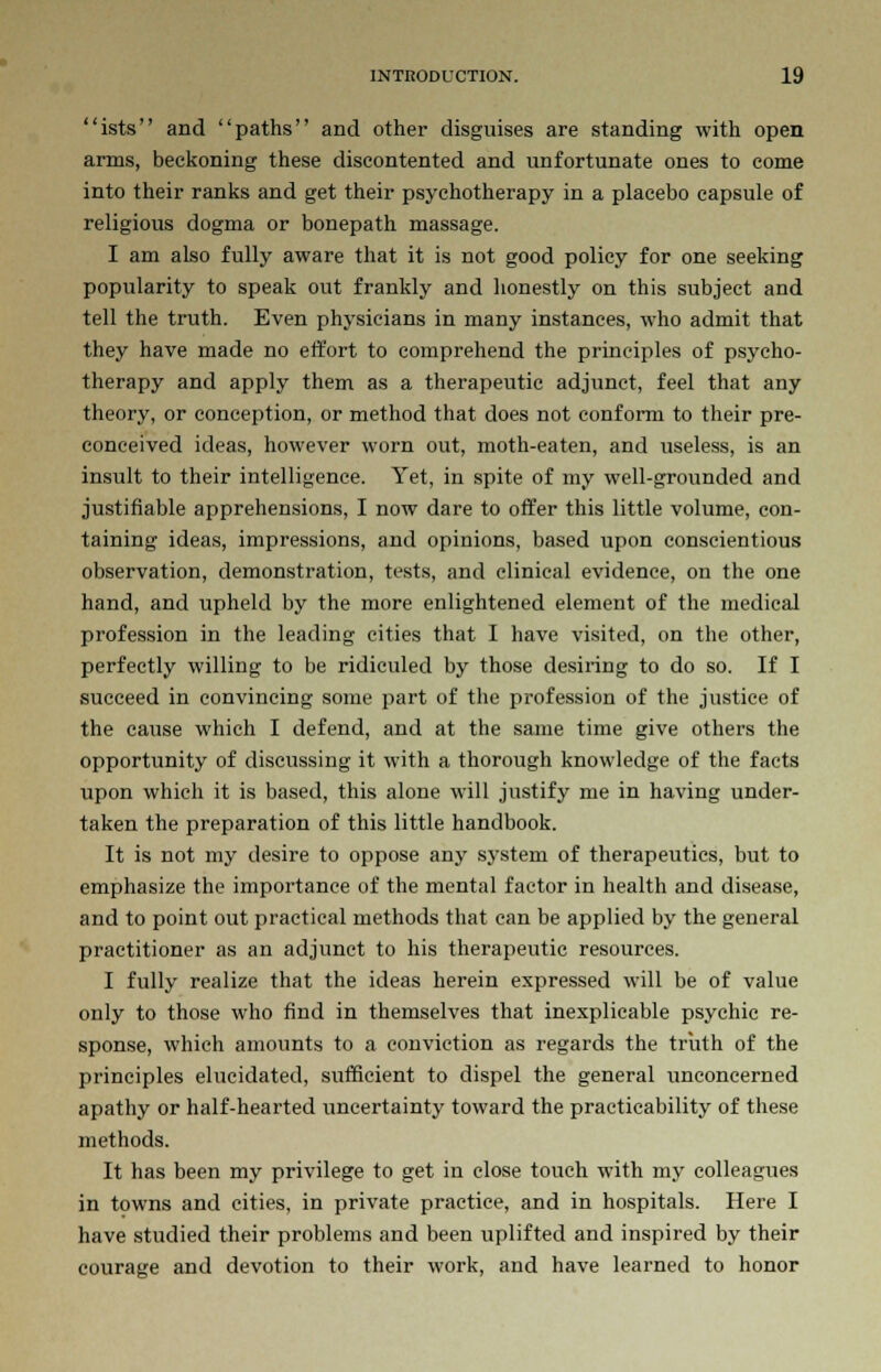 ists and paths and other disguises are standing with open arms, beckoning these discontented and unfortunate ones to come into their ranks and get their psychotherapy in a placebo capsule of religious dogma or bonepath massage. I am also fully aware that it is not good policy for one seeking popularity to speak out frankly and honestly on this subject and tell the truth. Even physicians in many instances, who admit that they have made no effort to comprehend the principles of psycho- therapy and apply them as a therapeutic adjunct, feel that any theory, or conception, or method that does not conform to their pre- conceived ideas, however worn out, moth-eaten, and useless, is an insult to their intelligence. Yet, in spite of my well-grounded and justifiable apprehensions, I now dare to offer this little volume, con- taining ideas, impressions, and opinions, based upon conscientious observation, demonstration, tests, and clinical evidence, on the one hand, and upheld by the more enlightened element of the medical profession in the leading cities that I have visited, on the other, perfectly willing to be ridiculed by those desiring to do so. If I succeed in convincing some part of the profession of the justice of the cause which I defend, and at the same time give others the opportunity of discussing it with a thorough knowledge of the facts upon which it is based, this alone will justify me in having under- taken the preparation of this little handbook. It is not my desire to oppose any system of therapeutics, but to emphasize the importance of the mental factor in health and disease, and to point out practical methods that can be applied by the general practitioner as an adjunct to his therapeutic resources. I fully realize that the ideas herein expressed will be of value only to those who find in themselves that inexplicable psychic re- sponse, which amounts to a conviction as regards the truth of the principles elucidated, sufficient to dispel the general unconcerned apathy or half-hearted uncertainty toward the practicability of these methods. It has been my privilege to get in close touch with my colleagues in towns and cities, in private practice, and in hospitals. Here I have studied their problems and been uplifted and inspired by their courage and devotion to their work, and have learned to honor