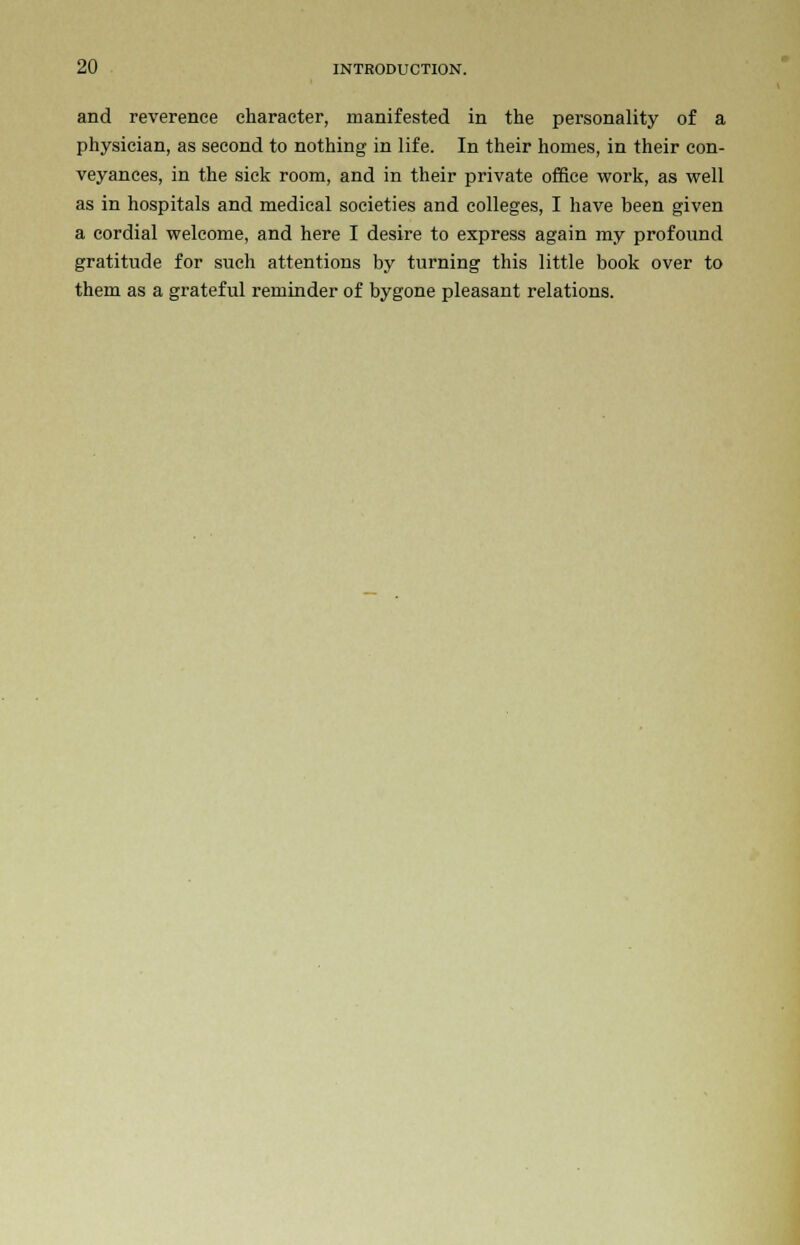 and reverence character, manifested in the personality of a physician, as second to nothing in life. In their homes, in their con- veyances, in the sick room, and in their private office work, as well as in hospitals and medical societies and colleges, I have been given a cordial welcome, and here I desire to express again my profound gratitude for such attentions by turning this little book over to them as a grateful reminder of bygone pleasant relations.