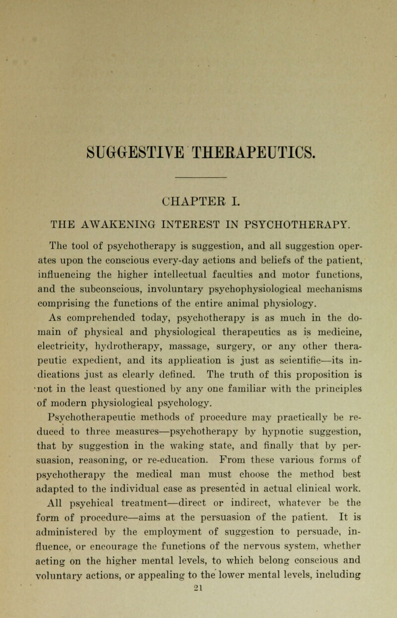 SUGGESTIVE THERAPEUTICS. CHAPTER I. THE AWAKENING INTEREST IN PSYCHOTHERAPY. The tool of psychotherapy is suggestion, and all suggestion oper- ates upon the conscious every-day actions and beliefs of the patient, influencing the higher intellectual faculties and motor functions, and the subconscious, involuntary psychophysiological mechanisms comprising the functions of the entire animal physiology. As comprehended today, psychotherapy is as much in the do- main of physical and physiological therapeutics as is medicine, electricity, hydrotherapy, massage, surgery, or any other thera- peutic expedient, and its application is just as scientific—its in- dications just as clearly defined. The truth of this proposition is •not in the least questioned by any one familiar with the principles of modern physiological psychology. Psychotherapeutic methods of procedure may practically be re- duced to three measures—psychotherapy by hypnotic suggestion, that by suggestion in the waking state, and finally that by per- suasion, reasoning, or re-education. From these various forms of psychotherapy the medical man must choose the method best adapted to the individual case as presented in actual clinical work. All psychical treatment—direct or indirect, whatever be the form of procedure—aims at the persuasion of the patient. It is administered by the employment of suggestion to persuade, in- fluence, or encourage the functions of the nervous system, whether acting on the higher mental levels, to which belong conscious and voluntary actions, or appealing to the lower mental levels, including