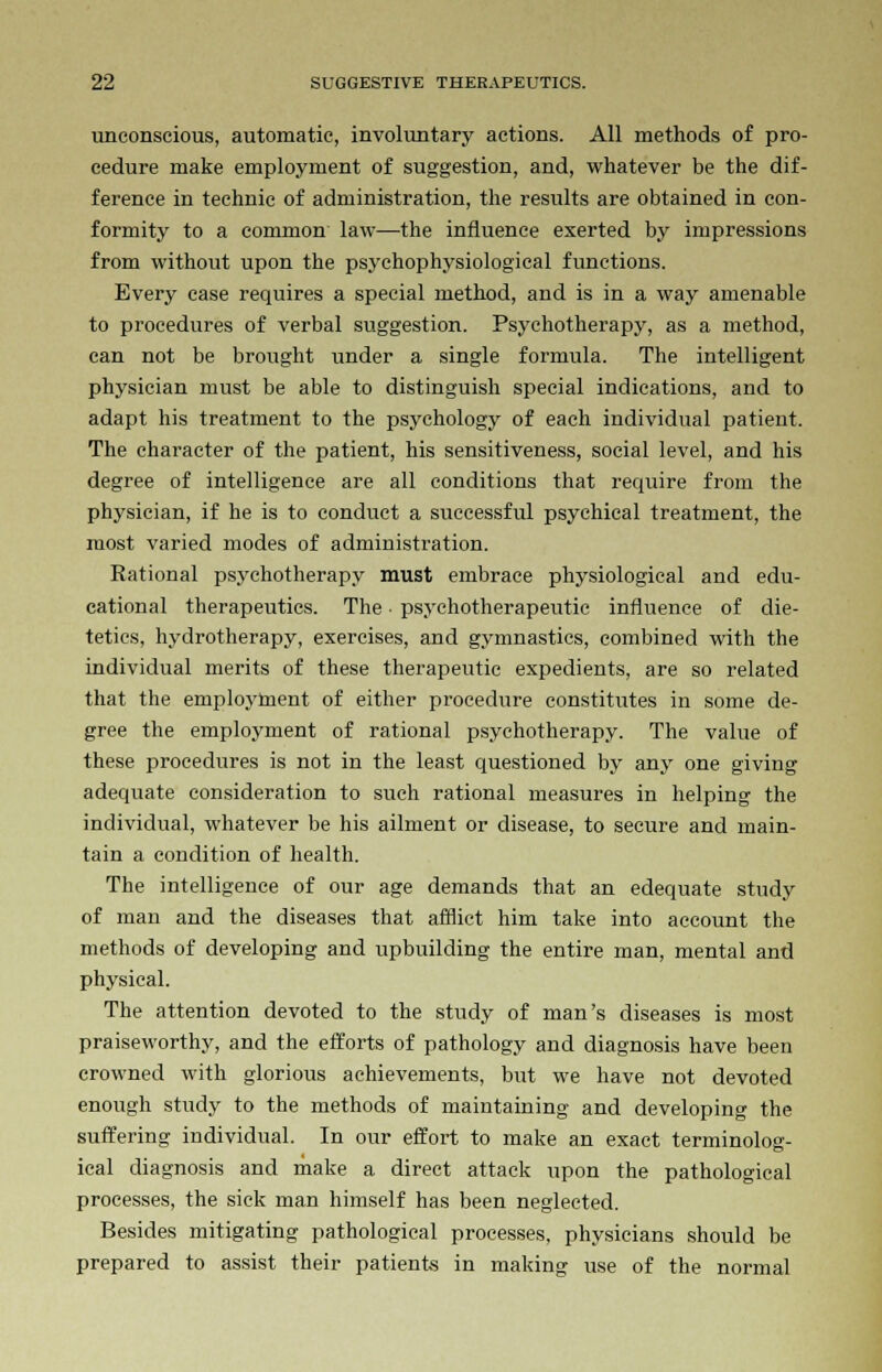 unconscious, automatic, involuntary actions. All methods of pro- cedure make employment of suggestion, and, whatever be the dif- ference in technic of administration, the results are obtained in con- formity to a common law—the influence exerted by impressions from without upon the psychophysiological functions. Every case requires a special method, and is in a way amenable to procedures of verbal suggestion. Psychotherapy, as a method, can not be brought under a single formula. The intelligent physician must be able to distinguish special indications, and to adapt his treatment to the psychology of each individual patient. The character of the patient, his sensitiveness, social level, and his degree of intelligence are all conditions that require from the physician, if he is to conduct a successful psychical treatment, the most varied modes of administration. Rational ps.vchotherapy must embrace physiological and edu- cational therapeutics. The ■ psychotherapeutic influence of die- tetics, hydrotherapy, exercises, and gymnastics, combined with the individual merits of these therapeutic expedients, are so related that the employment of either procedure constitutes in some de- gree the employment of rational psychotherapy. The value of these procedures is not in the least questioned by any one giving adequate consideration to such rational measures in helping the individual, whatever be his ailment or disease, to secure and main- tain a condition of health. The intelligence of our age demands that an edequate study of man and the diseases that afflict him take into account the methods of developing and upbuilding the entire man, mental and physical. The attention devoted to the study of man's diseases is most praiseworthy, and the efforts of pathology and diagnosis have been crowned with glorious achievements, but we have not devoted enough study to the methods of maintaining and developing the suffering individual. In our effort to make an exact terminolog- ical diagnosis and make a direct attack upon the pathological processes, the sick man himself has been neglected. Besides mitigating pathological processes, physicians should be prepared to assist their patients in making use of the normal
