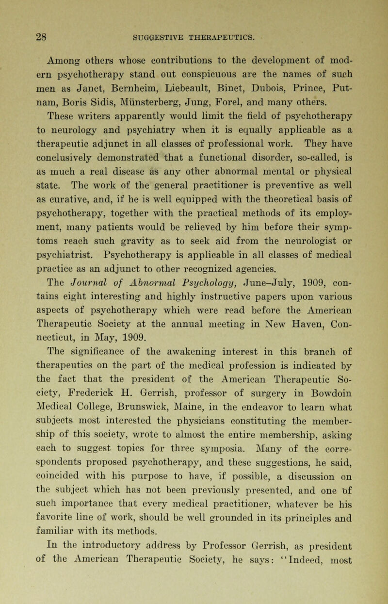 Among others whose contributions to the development of mod- ern psychotherapy stand out conspicuous are the names of such men as Janet, Bernheim, Liebeault, Binet, Dubois, Prince, Put- nam, Boris Sidis, Miinsterberg, Jung, Forel, and many others. These writers apparently would limit the field of psychotherapy to neurology and psychiatry when it is equally applicable as a therapeutic adjunct in all classes of professional work. They have conclusively demonstrated that a functional disorder, so-called, is as much a real disease as any other abnormal mental or physical state. The work of the general practitioner is preventive as well as curative, and, if he is well equipped with the theoretical basis of psychotherapy, together with the practical methods of its employ- ment, many patients would be relieved by him before their symp- toms reach such gravity as to seek aid from the neurologist or psychiatrist. Psychotherapy is applicable in all classes of medical practice as an adjunct to other recognized agencies. The Journal of Abnormal Psychology, June-July, 1909, con- tains eight interesting and highly instructive papers upon various aspects of psychotherapy which were read before the American Therapeutic Society at the annual meeting in New Haven, Con- necticut, in May, 1909. The significance of the awakening interest in this branch of therapeutics on the part of the medical profession is indicated by the fact that the president of the American Therapeutic So- ciety, Frederick H. Gerrish, professor of surgery in Bowdoin Medical College, Brunswick, Maine, in the endeavor to learn what subjects most interested the physicians constituting the member- ship of this society, wrote to almost the entire membership, asking each to suggest topics for three symposia. Many of the corre- spondents proposed psychotherapy, and these suggestions, he said, coincided with his purpose to have, if possible, a discussion on the subject which has not been previously presented, and one t>f such importance that every medical practitioner, whatever be his favorite line of work, should be well grounded in its principles and familiar with its methods. In the introductory address by Professor Gerrish, as president of the American Therapeutic Society, he says: Indeed, most