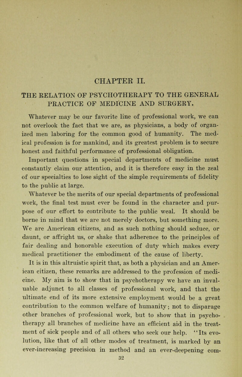 CHAPTER II. THE RELATION OF PSYCHOTHERAPY TO THE GENERAL PRACTICE OF MEDICINE AND SURGERY. Whatever may be our favorite line of professional work, we can not overlook the fact that we are, as physicians, a body of organ- ized men laboring for the common good of humanity. The med- ical profession is for mankind, and its greatest problem is to secure honest and faithful performance of professional obligation. Important questions in special departments of medicine must constantly claim our attention, and it is therefore easy in the zeal of our specialties to lose sight of the simple requirements of fidelity to the public at large. Whatever be the merits of our special departments of professional work, the final test must ever be found in the character and pur- pose of our effort to contribute to the public weal. It should be borne in mind that we are not merely doctors, but something more. We are American citizens, and as such nothing should seduce, or daunt, or affright us, or shake that adherence to the principles of fair dealing and honorable execution of duty which makes every medical practitioner the embodiment of the cause of liberty. It is in this altruistic spirit that, as both a physician and an Amer- ican citizen, these remarks are addressed to the profession of medi- cine. My aim is to show that in psychotherapy we have an inval- uable adjunct to all classes of professional work, and that the ultimate end of its more extensive employment would be a great contribution to the common welfare of humanity; not to disparage other branches of professional work, but to show that in psycho- therapy all branches of medicine have an efficient aid in the treat- ment of sick people and of all others who seek our help. Its evo- lution, like that of all other modes of treatment, is marked by an ever-increasing precision in method and an ever-deepening com-