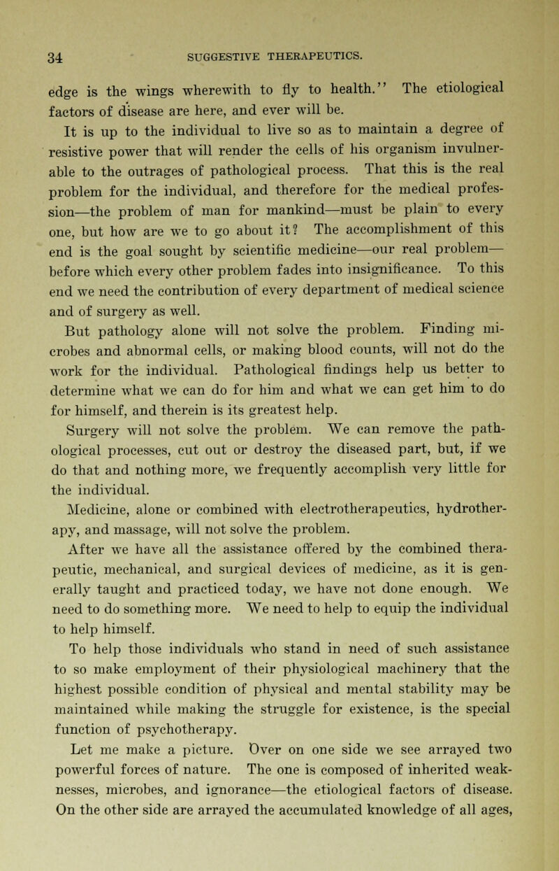 edge is the wings wherewith to fly to health. The etiological factors of disease are here, and ever will be. It is up to the individual to live so as to maintain a degree of resistive power that will render the cells of his organism invulner- able to the outrages of pathological process. That this is the real problem for the individual, and therefore for the medical profes- sion—the problem of man for mankind—must be plain to every one, but how are we to go about it? The accomplishment of this end is the goal sought by scientific medicine—our real problem— before which every other problem fades into insignificance. To this end we need the contribution of every department of medical science and of surgery as well. But pathology alone will not solve the problem. Finding mi- crobes and abnormal cells, or making blood counts, will not do the work for the individual. Pathological findings help us better to determine what we can do for him and what we can get him to do for himself, and therein is its greatest help. Surgery will not solve the problem. We can remove the path- ological processes, cut out or destroy the diseased part, but, if we do that and nothing more, we frequently accomplish very little for the individual. Medicine, alone or combined with electrotherapeutics, hydrother- apy, and massage, will not solve the problem. After we have all the assistance offered by the combined thera- peutic, mechanical, and surgical devices of medicine, as it is gen- erally taught and practiced today, we have not done enough. We need to do something more. We need to help to equip the individual to help himself. To help those individuals who stand in need of such assistance to so make employment of their physiological machinery that the highest possible condition of physical and mental stability may be maintained while making the struggle for existence, is the special function of psychotherapy. Let me make a picture. Over on one side we see arrayed two powerful forces of nature. The one is composed of inherited weak- nesses, microbes, and ignorance—the etiological factors of disease. On the other side are arrayed the accumulated knowledge of all ages,