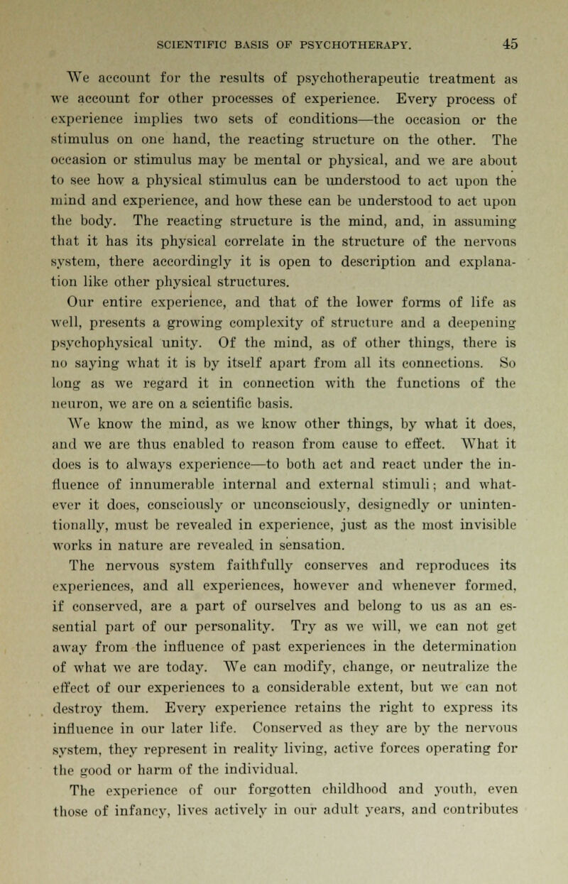 We account for the results of psychotherapeutic treatment as we account for other processes of experience. Every process of experience implies two sets of conditions—the occasion or the stimulus on one hand, the reacting structure on the other. The occasion or stimulus may be mental or physical, and we are about to see how a physical stimulus can be understood to act upon the mind and experience, and how these can be understood to act upon the body. The reacting structure is the mind, and, in assuming that it has its physical correlate in the structure of the nervous system, there accordingly it is open to description and explana- tion like other physical structures. Our entire experience, and that of the lower forms of life as well, presents a growing complexity of structure and a deepening psychophysical unity. Of the mind, as of other things, there is no saying what it is by itself apart from all its connections. So long as we regard it in connection with the functions of the neuron, we are on a scientific basis. We know the mind, as we know other things, by what it does, and we are thus enabled to reason from cause to effect. What it does is to always experience—to both act and react under the iu- fiuence of innumerable internal and external stimuli; and what- ever it does, consciously or unconsciously, designedly or uninten- tionally, must be revealed in experience, just as the most invisible works in nature are revealed in sensation. The nervous system faithfully conserves and reproduces its experiences, and all experiences, however and whenever formed, if conserved, are a part of ourselves and belong to us as an es- sential part of our personality. Try as we will, we can not get away from the influence of past experiences in the determination of what we are today. We can modify, change, or neutralize the effect of our experiences to a considerable extent, but we can not destroy them. Every experience retains the right to express its influence in our later life. Conserved as they are by the nervous system, they represent in reality living, active forces operating for the good or harm of the individual. The experience of our forgotten childhood and youth, even lliose of infancy, lives actively in our adult years, and contributes