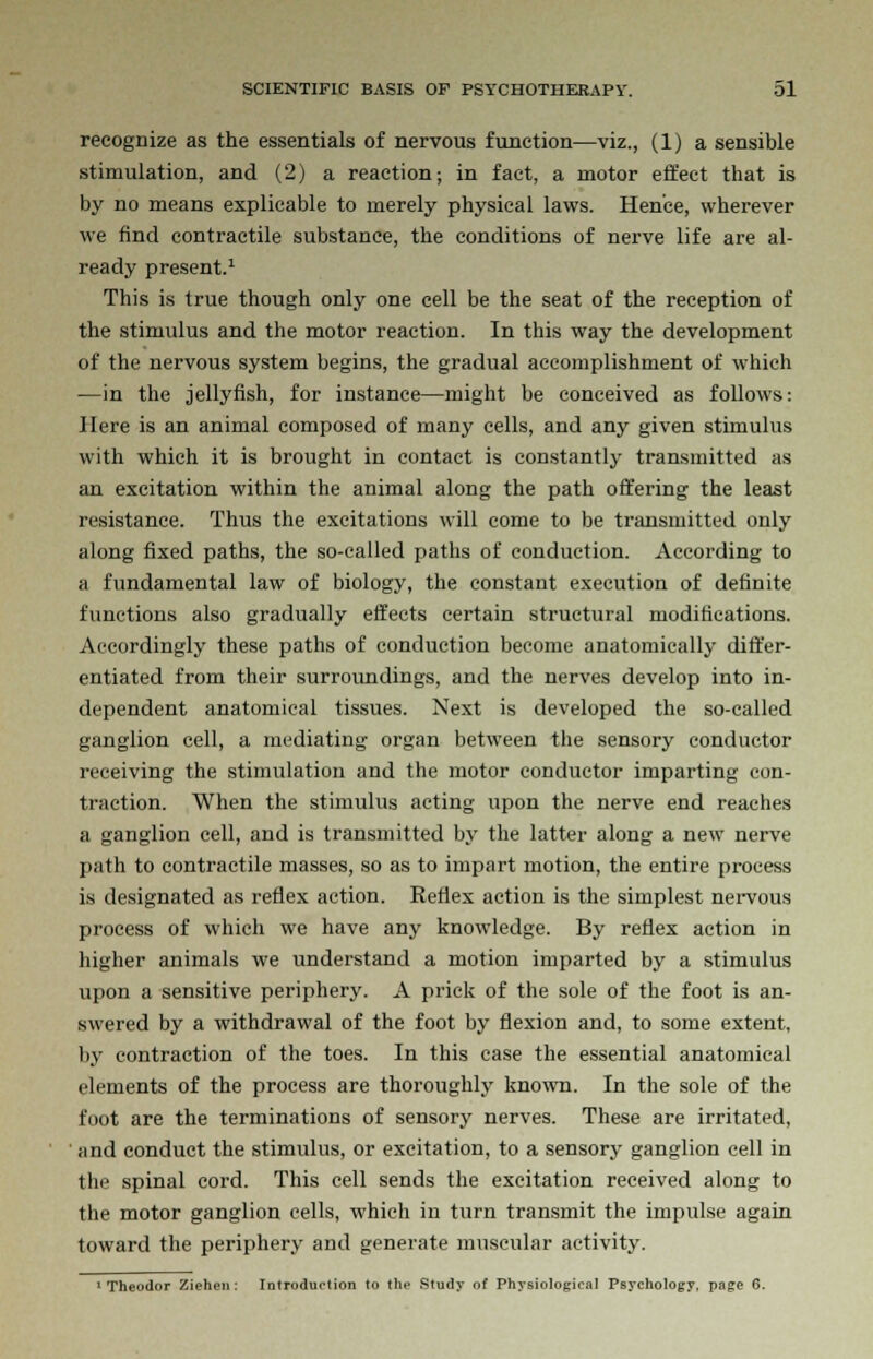 recognize as the essentials of nervous function—viz., (1) a sensible stimulation, and (2) a reaction; in fact, a motor effect that is by no means explicable to merely physical laws. Hence, wherever we find contractile substance, the conditions of nerve life are al- ready present.1 This is true though only one cell be the seat of the reception of the stimulus and the motor reaction. In this way the development of the nervous system begins, the gradual accomplishment of which —in the jellyfish, for instance—might be conceived as follows: Here is an animal composed of many cells, and any given stimulus with which it is brought in contact is constantly transmitted as an excitation within the animal along the path offering the least resistance. Thus the excitations will come to be transmitted only along fixed paths, the so-called paths of conduction. According to ;i fundamental law of biology, the constant execution of definite functions also gradually effects certain structural modifications. Accordingly these paths of conduction become anatomically differ- entiated from their surroundings, and the nerves develop into in- dependent anatomical tissues. Next is developed the so-called ganglion cell, a mediating organ between the sensory conductor receiving the stimulation and the motor conductor imparting con- traction. When the stimulus acting upon the nerve end reaches a ganglion cell, and is transmitted by the latter along a new nerve path to contractile masses, so as to impart motion, the entire process is designated as reflex action. Reflex action is the simplest nervous process of which we have any knowledge. By reflex action in higher animals we understand a motion imparted by a stimulus upon a sensitive periphery. A prick of the sole of the foot is an- swered by a withdrawal of the foot by flexion and, to some extent, by contraction of the toes. In this case the essential anatomical elements of the process are thoroughly known. In the sole of the foot are the terminations of sensory nerves. These are irritated, and conduct the stimulus, or excitation, to a sensory ganglion cell in the spinal cord. This cell sends the excitation received along to the motor ganglion cells, which in turn transmit the impulse again toward the periphery and generate muscular activity. 1 Theodor Ziehen: Introduelion to the Study of Physiologie.il Psychology, page 6.