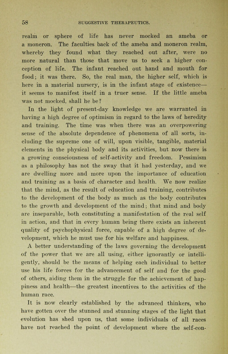 realm or sphere of life has never mocked an ameba or a moneron. The faculties back of the ameba and moneron realm, whereby they found what they reached out after, were no more natural than those that move us to seek a higher con- ception of life. The infant reached out hand and mouth for food; it was there. So, the real man, the higher self, which is here in a material nursery, is in the infant stage of existence— it seems to manifest itself in a truer sense. If the little ameba was not mocked, shall he be ? In the light of present-day knowledge we are warranted in having a high degree of optimism in regard to the laws of heredity and training. The time was when there was an overpowering sense of the absolute dependence of phenomena of all sorts, in- cluding the supreme one of will, upon visible, tangible, material elements in the physical body and its activities, but now there is a growing consciousness of self-activity and freedom. Pessimism as a philosophy has not the sway that it had yesterday, and we are dwelling more and more upon the importance of education and training as a basis of character and health. We now realize that the mind, as the result of education and training, contributes to the development of the body as much as the body contributes to the growth and development of the mind; that mind and body are inseparable, both constituting a manifestation of the real self in action, and that in every human being there exists an inherent quality of psychophysical force, capable of a high degree of de- velopment, which he must use for his welfare and happiness. A better understanding of the laws governing the development of the power that we are all using, either ignorantly or intelli- gently, should be the means of helping each individual to better use his life forces for the advancement of self and for the good of others, aiding them in the struggle for the achievement of hap- piness and health—the greatest incentives to the activities of the human race. It is now clearly established by the advanced thinkers, who have gotten over the stunned and stunning stages of the light that evolution has shed upon us, that some individuals of all races have not reached the point of development where the self-con-