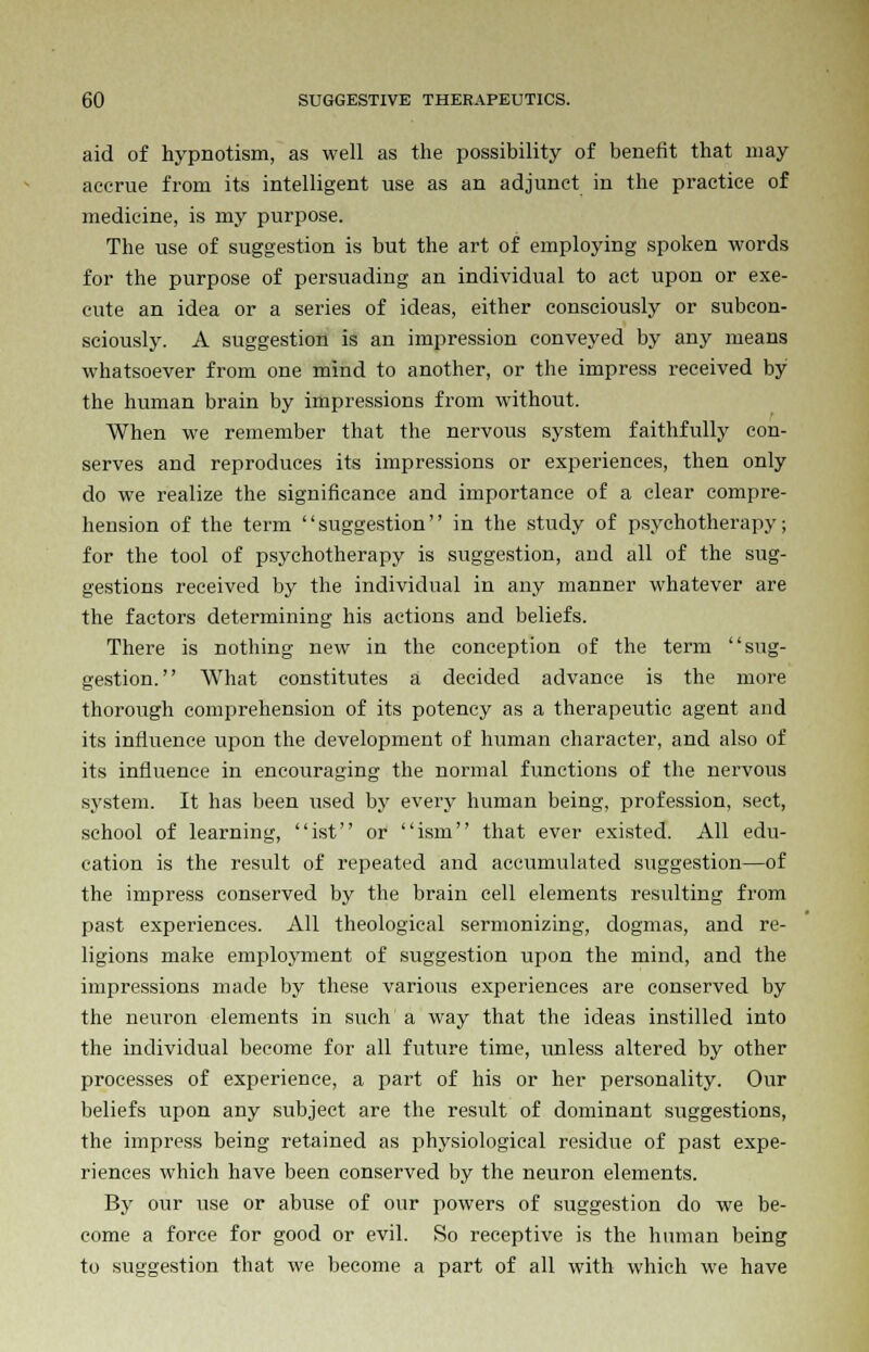 aid of hypnotism, as well as the possibility of benefit that may accrue from its intelligent use as an adjunct in the practice of medicine, is my purpose. The use of suggestion is but the art of employing spoken words for the purpose of persuading an individual to act upon or exe- cute an idea or a series of ideas, either consciously or subcon- sciously. A suggestion is an impression conveyed by any means whatsoever from one mind to another, or the impress received by the human brain by impressions from without. When we remember that the nervous system faithfully con- serves and reproduces its impressions or experiences, then only do we realize the significance and importance of a clear compre- hension of the term suggestion in the study of psychotherapy; for the tool of psychotherapy is suggestion, and all of the sug- gestions received by the individual in any manner whatever are the factors determining his actions and beliefs. There is nothing new in the conception of the term sug- gestion. What constitutes a decided advance is the more thorough comprehension of its potency as a therapeutic agent and its influence upon the development of human character, and also of its influence in encouraging the normal functions of the nervous system. It has been used by every human being, profession, sect, school of learning, ist or ism that ever existed. All edu- cation is the result of repeated and accumulated suggestion—of the impress conserved by the brain cell elements resulting from past experiences. All theological sermonizing, dogmas, and re- ligions make employment of suggestion upon the mind, and the impressions made by these various experiences are conserved by the neuron elements in such a way that the ideas instilled into the individual become for all future time, unless altered by other processes of experience, a part of his or her personality. Our beliefs upon any subject are the result of dominant suggestions, the impress being retained as physiological residue of past expe- riences which have been conserved by the neuron elements. By our use or abuse of our powers of suggestion do we be- come a force for good or evil. So receptive is the human being to suggestion that we become a part of all with which we have