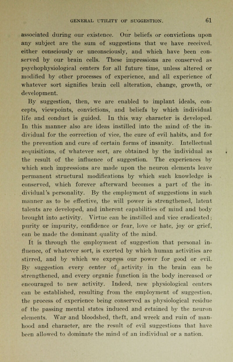 associated during our existence. Our beliefs or convictions upon any subject are the sum of suggestions that we have received, either consciously or unconsciously, and which have been con- served by our brain cells. These impressions are conserved as psychophysiological centers for all future time, unless altered or modified by other processes of experience, and all experience of whatever sort signifies brain cell alteration, change, growth, or development. By suggestion, then, we are enabled to implant ideals, con- cepts, viewpoints, convictions, and beliefs by which individual life and conduct is guided. In this way character is developed. In this manner also are ideas instilled into the mind of- the in- dividual for the correction of vice, the cure of evil habits, and for the prevention and cure of certain forms of insanity. Intellectual acquisitions, of whatever sort, are obtained by the individual as the result of the influence of suggestion. The experiences by which such impressions are made upon the neuron elements leave permanent structural modifications by which such knowledge is conserved, which forever afterward becomes a part of the in- dividual's personality. By the employment of suggestions in such manner as to be effective, the will power is strengthened, latent talents are developed, and inherent capabilities of mind and body brought into activity. Virtue can be instilled and vice eradicated; purity or impurity, confidence or fear, love or hate, joy or grief, can be made the dominant quality of the mind. It is through the employment of suggestion that personal in- fluence, of whatever sort, is exerted by which human activities are stirred, and by which we express our power for good or evil. By suggestion every center of activity in the brain can be strengthened, and every organic function in the body increased or encouraged to new activity. Indeed, new physiological centers can be established, resulting from the employment of suggestion, the process of experience being conserved as physiological residue of the passing mental states induced and (retained by the neuron elements. War and bloodshed, theft, and wreck and ruin of man- hood and character, are the result of evil suggestions that have been allowed to dominate the mind of an individual or a nation.