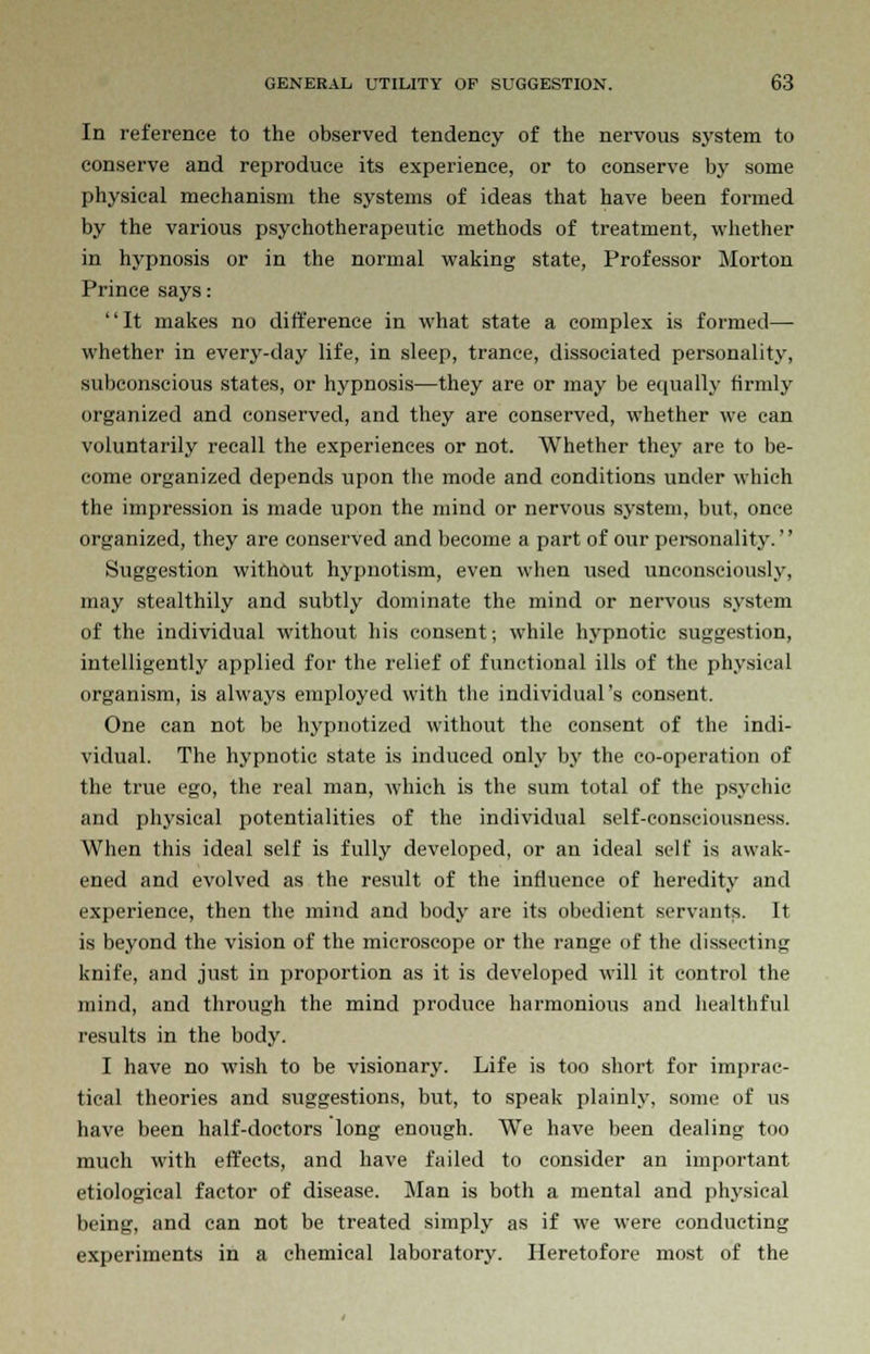 In reference to the observed tendency of the nervous system to conserve and reproduce its experience, or to conserve by some physical mechanism the systems of ideas that have been formed by the various psychotherapeutic methods of treatment, whether in hypnosis or in the normal waking state, Professor Morton Prince says: It makes no difference in what state a complex is formed— whether in every-day life, in sleep, trance, dissociated personality, subconscious states, or hypnosis—they are or may be equally firmly organized and conserved, and they are conserved, whether we can voluntarily recall the experiences or not. Whether they are to be- come organized depends upon the mode and conditions under which the impression is made upon the mind or nervous system, but, once organized, they are conserved and become a part of our personality. Suggestion without hypnotism, even when used unconsciously, may stealthily and subtly dominate the mind or nervous system of the individual without his consent; while hypnotic suggestion, intelligently applied for the relief of functional ills of the physical organism, is always employed with the individual's consent. One can not be hypnotized without the consent of the indi- vidual. The hypnotic state is induced only bj' the co-operation of the true ego, the real man, which is the sum total of the psychic and physical potentialities of the individual self-consciousness. When this ideal self is fully developed, or an ideal self is awak- ened and evolved as the result of the influence of heredity and experience, then the mind and body are its obedient servants. It is beyond the vision of the microscope or the range of the dissecting knife, and just in proportion as it is developed will it control the mind, and through the mind produce harmonious and healthful results in the body. I have no wish to be visionary. Life is too short for imprac- tical theories and suggestions, but, to speak plainly, some of us have been half-doctors long enough. We have been dealing too much with effects, and have failed to consider an important etiological factor of disease. Man is both a mental and physical being, and can not be treated simply as if we were conducting experiments in a chemical laboratory. Heretofore most of the