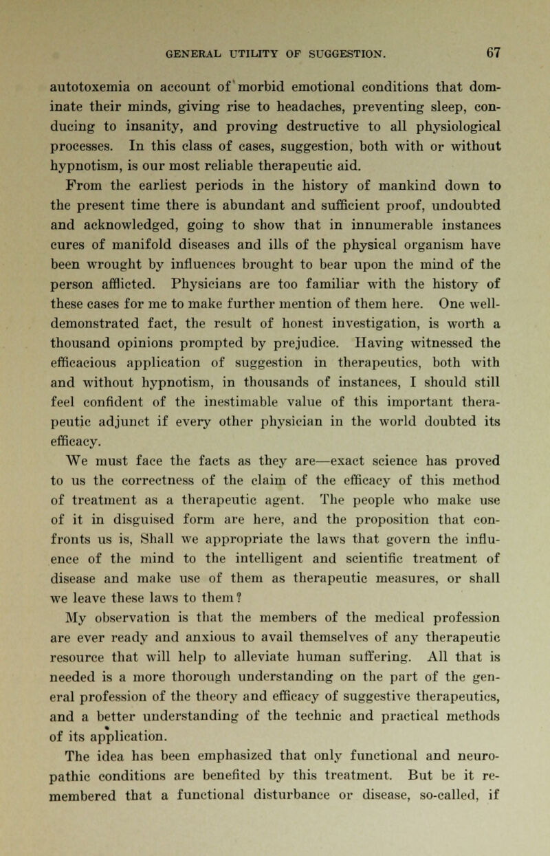 autotoxemia on account of morbid emotional conditions that dom- inate their minds, giving rise to headaches, preventing sleep, con- ducing to insanity, and proving destructive to all physiological processes. In this class of cases, suggestion, both with or without hypnotism, is our most reliable therapeutic aid. From the earliest periods in the history of mankind down to the present time there is abundant and sufficient proof, undoubted and acknowledged, going to show that in innumerable instances cures of manifold diseases and ills of the physical organism have been wrought by influences brought to bear upon the mind of the person afflicted. Physicians are too familiar with the history of these cases for me to make further mention of them here. One well- demonstrated fact, the result of honest investigation, is worth a thousand opinions prompted by prejudice. Having witnessed the efficacious application of suggestion in therapeutics, both with and without hypnotism, in thousands of instances, I should still feel confident of the inestimable value of this important thera- peutic adjunct if every other physician in the world doubted its efficacy. We must face the facts as they are—exact science has proved to us the correctness of the claim of the efficacy of this method of treatment as a therapeutic agent. The people who make use of it in disguised form are here, and the proposition that con- fronts us is. Shall we appropriate the laws that govern the influ- ence of the mind to the intelligent and scientific treatment of disease and make use of them as therapeutic measures, or shall we leave these laws to them? My observation is that the members of the medical profession are ever ready and anxious to avail themselves of any therapeutic resource that will help to alleviate human suffering. All that is needed is a more thorough understanding on the part of the gen- eral profession of the theory and efficacy of suggestive therapeutics, and a better understanding of the technic and practical methods of its application. The idea has been emphasized that only functional and neuro- pathic conditions are benefited by this treatment. But be it re- membered that a functional disturbance or disease, so-called, if