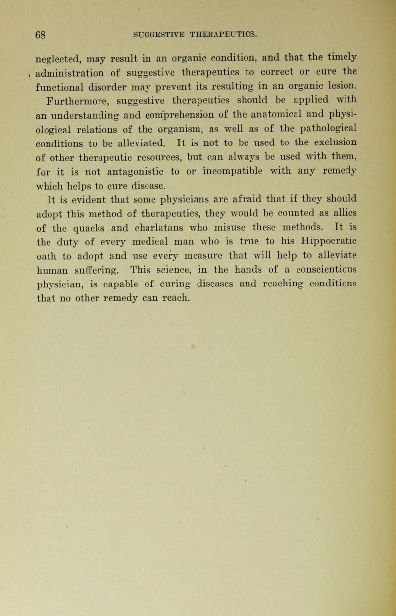 neglected, may result in an organic condition, and that the timely administration of suggestive therapeutics to correct or cure the functional disorder may prevent its resulting in an organic lesion. Furthermore, suggestive therapeutics should be applied with an understanding and comprehension of the anatomical and physi- ological relations of the organism, as well as of the pathological conditions to be alleviated. It is not to be used to the exclusion of other therapeutic resources, but can always be used with them, for it is not antagonistic to or incompatible with any remedy which helps to cure disease. It is evident that some physicians are afraid that if they should adopt this method of therapeutics, they would be counted as allies of the quacks and charlatans who misuse these methods. It is the duty of every medical man who is true to his Hippocratic oath to adopt and use every measure that will help to alleviate human suffering. This science, in the hands of a conscientious physician, is capable of curing diseases and reaching conditions that no other remedy can reach.