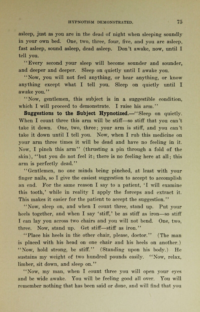 asleep, just as you are in the dead of night when sleeping soundly in your own bed. One, two, three, four, five, and you are asleep, fast asleep, sound asleep, dead asleep. Don't awake, now, until I tell you. Every second your sleep will become sounder and sounder, and deeper and deeper. Sleep on quietly until I awake you. Now, you will not feel anything, or hear anything, or know anything except what I tell you. Sleep on quietly until I awake you. Now, gentlemen, this subject is in a suggestible condition, which I will proceed to demonstrate. I raise his arm. Suggestions to the Subject Hypnotized.—Sleep on quietly. When I count three this arm will be stiff—so stiff that you can't take it down. One, two, three; your arm is stiff, and you can't take it down until I tell you. Now, when I rub this medicine on your arm three times it will be dead and have no feeling in it. Now, I pinch this arm (thrusting a pin through a fold of the skin), but you do not feel it; there is no feeling here at all; this arm is perfectly dead. Gentlemen, no one minds being pinched, at least with your finger nails, so I give the easiest suggestion to accept to accomplish an end. For the same reason I say to a patient, 'I will examine this tooth,' while in reality I apply the forceps and extract it. This makes it easier for the patient to accept the suggestion. Now, sleep on, and when I count three, stand up. Put your heels together, and when I say 'stiff,' be as stiff as iron—so stiff I can lay you across two chairs and you will not bend. One, two, three. Now, stand up. Get stiff—stiff as iron. Place his heels in the other chair, please, doctor. (The man is placed with his head on one chair and his heels on another.) Now, hold strong, be stiff. (Standing upon his body.) He sustains my weight of two hundred pounds easily. Now, relax, limber, sit down, and sleep on. Now, my man, when I count three you will open your eyes and be wide awake. You will be feeling good all over. You will remember nothing that has been said or done, and will find that you