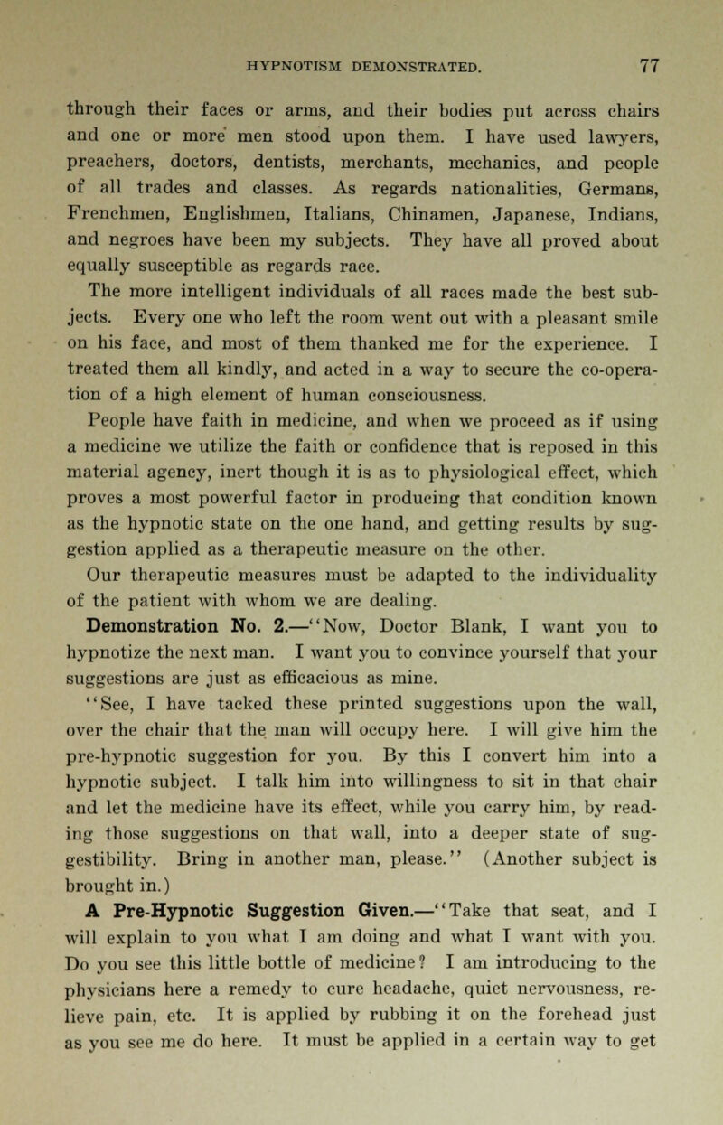 through their faces or arms, and their bodies put across chairs and one or more men stood upon them. I have used lawyers, preachers, doctors, dentists, merchants, mechanics, and people of all trades and classes. As regards nationalities, Germans, Frenchmen, Englishmen, Italians, Chinamen, Japanese, Indians, and negroes have been my subjects. They have all proved about equally susceptible as regards race. The more intelligent individuals of all races made the best sub- jects. Every one who left the room went out with a pleasant smile on his face, and most of them thanked me for the experience. I treated them all kindly, and acted in a way to secure the co-opera- tion of a high element of human consciousness. People have faith in medicine, and when we proceed as if using a medicine we utilize the faith or confidence that is reposed in this material agency, inert though it is as to physiological effect, which proves a most powerful factor in producing that condition known as the hypnotic state on the one hand, and getting results by sug- gestion applied as a therapeutic measure on the other. Our therapeutic measures must be adapted to the individuality of the patient with whom we are dealing. Demonstration No. 2.—Now, Doctor Blank, I want you to hypnotize the next man. I want you to convince yourself that your suggestions are just as efficacious as mine. See, I have tacked these printed suggestions upon the wall, over the chair that the man will occupy here. I will give him the pre-hypnotic suggestion for you. By this I convert him into a hypnotic subject. I talk him into willingness to sit in that chair and let the medicine have its effect, while you carry him, by read- ing those suggestions on that wall, into a deeper state of sug- gestibility. Bring in another man, please. (Another subject is brought in.) A Pre-Hypnotic Suggestion Given.—Take that seat, and I will explain to you what I am doing and what I want with you. Do you see this little bottle of medicine? I am introducing to the physicians here a remedy to cure headache, quiet nervousness, re- lieve pain, etc. It is applied by rubbing it on the forehead just as you see me do here. It must be applied in a certain way to get