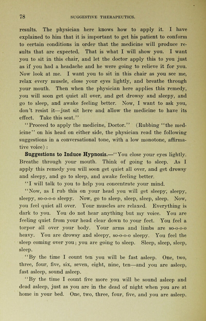 results. The physician here knows how to apply it. I have explained to him that it is important to get his patient to conform to certain conditions in order that the medicine will produce re- sults that are expected. That is what I will show you. I want you to sit in this chair, and let the doctor apply this to you just as if you had a headache and he were going to relieve it for you. Now look at me. I want you to sit in this chair as you see me, relax every muscle, close your eyes lightly, and breathe through your mouth. Then when the physician here applies this remedy, you will soon get quiet all over, and get drowsy and sleepy, and go to sleep, and awake feeling better. Now, I want to ask you, don't resist it—just sit here and allow the medicine to have its effect. Take this seat. Proceed to apply the medicine, Doctor. (Rubbing the med- icine on his head on either side, the physician read the following suggestions in a conversational tone, with a low monotone, affirma- tive voice) : Suggestions to Induce Hypnosis.—You close your eyes lightly. Breathe through your mouth. Think of going to sleep. As I apply this remedy you will soon get quiet all over, and get drowsy and sleepy, and go to sleep, and awake feeling better. I will talk to you to help you concentrate your mind. Now, as I rub this on your head you will get sleepy, sleepy, sleepy, so-o-o-o sleepy. Now, go to sleep, sleep, sleep, sleep. Now, you feel quiet all over. Your muscles are relaxed. Everything is dark to you. You do not hear anything but my voice. You are feeling quiet from your head clear down to your feet. You feel a torpor all over your body. Your arms and limbs are so-o-o-o heavy. You are drowsy and sleepy, so-o-o-o sleepy. You feel the sleep coming over you; you are going to sleep. Sleep, sleep, sleep, sleep. By the time I count ten you will be fast asleep. One, two, three, four, five, six, seven, eight, nine, ten—and you are asleep, fast asleep, sound asleep. By the time I count five more you will be sound asleep and dead asleep, just as you are in the dead of night when you are at home in your bed. One, two, three, four, five, and you are asleep.