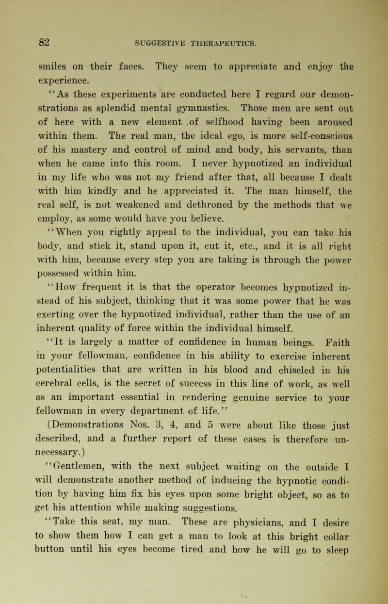 smiles on their faces. They seem to appreciate and enjoy the experience. As these experiments are conducted here I regard our demon- strations as splendid mental gymnastics. Those men are sent out of here with a new element .of selfhood having been aroused within them. The real man, the ideal ego, is more self-conscious of his mastery and control of mind and body, his servants, than when he came into this room. I never hypnotized an individual in my life who was not my friend after that, all because I dealt with him kindly and he appreciated it. The man himself, the real self, is not weakened and dethroned by the methods that we employ, as some would have you believe. When you rightly appeal to the individual, you can take his body, and stick it, stand upon it, cut it, etc., and it is all right with him, because every step you are taking is through the power possessed within him. How frequent it is that the operator becomes hypnotized in- stead of his subject, thinking that it was some power that he was exerting over the hypnotized individual, rather than the use of an inherent quality of force within the individual himself. It is largely a matter of confidence in human beings. Faith in your fellowman, confidence in his ability to exercise inherent potentialities that are written in his blood and chiseled in his cerebral cells, is the secret of success in this line of work, as well as an important essential in rendering genuine service to your fellowman in every department of life. (Demonstrations Nos. 3, 4, and 5 were about like those just described, and a further report of these cases is therefore un- necessary.) Gentlemen, with the next subject waiting on the outside I will demonstrate another method of inducing the hypnotic condi- tion by having him fix his eyes upon some bright object, so as to get his attention while making suggestions. Take this seat, my man. These are physicians, and I desire to show them how I can get a man to look at this bright collar button until his eyes become tired and how he will go to sleep