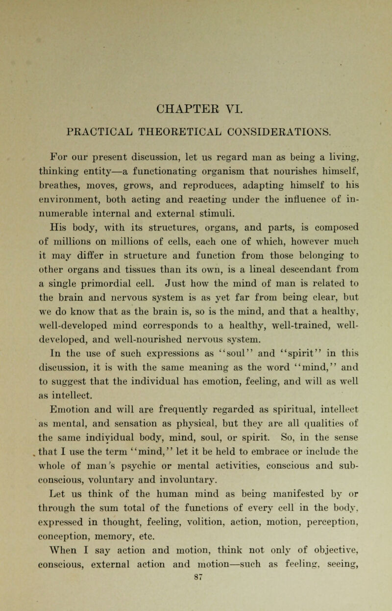 CHAPTER VI. PRACTICAL THEORETICAL CONSIDERATIONS. For our present discussion, let us regard man as being a living, thinking entity—a functionating organism that nourishes himself, breathes, moves, grows, and reproduces, adapting himself to his environment, both acting and reacting under the influence of in- numerable internal and external stimuli. His body, with its structures, organs, and parts, is composed of millions on millions of cells, each one of which, however much it may differ in structure and function from those belonging to other organs and tissues than its own, is a lineal descendant from a single primordial cell. Just how the mind of man is related to the brain and nervous system is as yet far from being clear, but we do know that as the brain is, so is the mind, and that a healthy, well-developed mind corresponds to a healthy, well-trained, well- developed, and well-nourished nervous system. In the use of such expressions as soul and spirit in this discussion, it is with the same meaning as the word mind, and to suggest that the individual has emotion, feeling, and will as well as intellect. Emotion and will are frequently regarded as spiritual, intellect as mental, and sensation as physical, but they are all qualities of the same individual body, mind, soul, or spirit. So, in the sense that I use the term mind, let it be held to embrace or include the whole of man's psychic or mental activities, conscious and sub- conscious, voluntary and involuntary. Let us think of the human mind as being manifested by or through the sum total of the functions of every cell in the body, expressed in thought, feeling, volition, action, motion, perception, conception, memory, etc. When I say action and motion, think not only of objective, conscious, external action and motion—such as feeling, seeing,