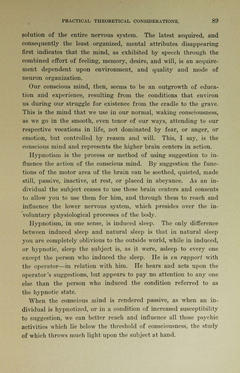 solution of the entire nervous system. The latest acquired, and consequently the least organized, mental attributes disappearing first indicates that the mind, as exhibited by speech through the combined effort of feeling, memory, desire, and will, is an acquire- ment dependent upon environment, and quality and mode of neuron organization. Our conscious mind, then, seems to be an outgrowth of educa- tion and experience, resulting from the conditions that environ us during our struggle for existence from the cradle to the grave. This is the mind that we use in our normal, waking consciousness, as we go in the smooth, even tenor of our ways, attending to our respective vocations in life, not dominated by fear, or anger, or emotion, but controlled by reason and will. This, I say, is the conscious mind and represents the higher brain centers in action. Hypnotism is the process or method of using suggestion to in- fluence the action of the conscious mind. By suggestion the func- tions of the motor area of the brain can be soothed, quieted, made still, passive, inactive, at rest, or placed in abeyance. As an in- dividual the subject ceases to use these brain centers and consents to allow you to use them for him, and through them to reach and influence the lower nervous system, which presides over the in- voluntary physiological processes of the body. Hypnotism, in one sense, is induced sleep. The only difference between induced sleep and natural sleep is that in natural sleep you are completely oblivious to the outside world, while in induced, or hypnotic, sleep the subject is, as it were, asleep to every one except the person who induced the sleep. He is en rapport with the operator—in relation with him. He hears and acts upon the operator's suggestions, but appears to pay no attention to any one else than the person who induced the condition referred to as the hypnotic state. When the conscious mind is rendered passive, as when an in- dividual is hypnotized, or in a condition of increased susceptibility to suggestion, we can better reach and influence all those psychic activities which lie below the threshold of consciousness, the study of which throws much light upon the subject at hand.