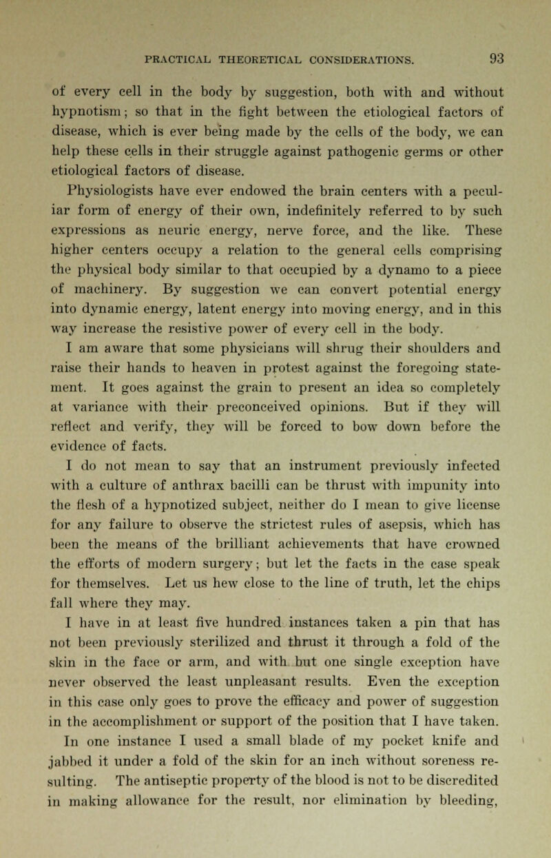 of every cell in the body by suggestion, both with and without hypnotism; so that in the fight between the etiological factors of disease, which is ever being made by the cells of the body, we can help these cells in their struggle against pathogenic germs or other etiological factors of disease. Physiologists have ever endowed the brain centers with a pecul- iar form of energy of their own, indefinitely referred to by such expressions as neuric energy, nerve force, and the like. These higher centers occupy a relation to the general cells comprising the physical body similar to that occupied by a dynamo to a piece of machinery. By suggestion we can convert potential energy into dynamic energy, latent energy into moving energy, and in this way increase the resistive power of every cell in the body. I am aware that some physicians will shrug their shoulders and raise their hands to heaven in protest against the foregoing state- ment. It goes against the grain to present an idea so completely at variance with their preconceived opinions. But if they will reflect and verify, they will be forced to bow down before the evidence of facts. I do not mean to say that an instrument previously infected with a culture of anthrax bacilli can be thrust with impunity into the flesh of a hypnotized subject, neither do I mean to give license for any failure to observe the strictest rules of asepsis, which has been the means of the brilliant achievements that have crowned the efforts of modern surgery; but let the facts in the case speak for themselves. Let us hew close to the line of truth, let the chips fall where they may. I have in at least five hundred instances taken a pin that has not been previously sterilized and thrust it through a fold of the skin in the face or arm, and with but one single exception have never observed the least unpleasant results. Even the exception in this case only goes to prove the efficacy and power of suggestion in the accomplishment or support of the position that I have taken. In one instance I used a small blade of niy pocket knife and jabbed it under a fold of the skin for an inch without soreness re- sulting. The antiseptic property of the blood is not to be discredited in making allowance for the result, nor elimination by bleeding,