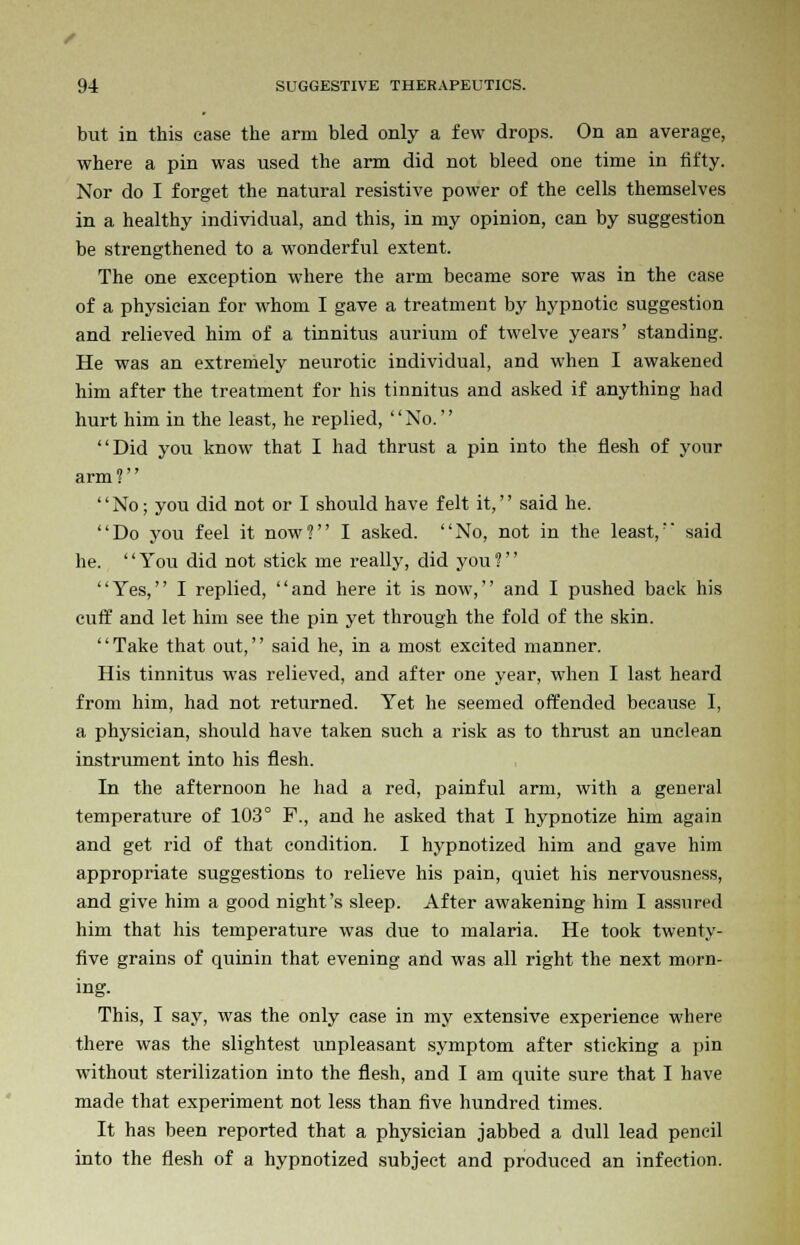 but in this case the arm bled only a few drops. On an average, where a pin was used the arm did not bleed one time in fifty. Nor do I forget the natural resistive power of the cells themselves in a healthy individual, and this, in my opinion, can by suggestion be strengthened to a wonderful extent. The one exception where the arm became sore was in the case of a physician for whom I gave a treatment by hypnotic suggestion and relieved him of a tinnitus aurium of twelve years' standing. He was an extremely neurotic individual, and when I awakened him after the treatment for his tinnitus and asked if anything had hurt him in the least, he replied, No. Did you know that I had thrust a pin into the flesh of your arm ?'' No; you did not or I should have felt it, said he. Do you feel it now? I asked. No, not in the least, said he. '' You did not stick me really, did you ?'' Yes, I replied, and here it is now, and I pushed back his cuff and let him see the pin yet through the fold of the skin. '' Take that out,'' said he, in a most excited manner. His tinnitus was relieved, and after one year, when I last heard from him, had not returned. Yet he seemed offended because I, a physician, should have taken such a risk as to thrust an unclean instrument into his flesh. In the afternoon he had a red, painful arm, with a general temperature of 103° F., and he asked that I hypnotize him again and get rid of that condition. I hypnotized him and gave him appropriate suggestions to relieve his pain, quiet his nervousness, and give him a good night's sleep. After awakening him I assured him that his temperature was due to malaria. He took twenty- five grains of quinin that evening and was all right the next morn- ing. This, I say, was the only case in my extensive experience where there was the slightest unpleasant symptom after sticking a pin without sterilization into the flesh, and I am quite sure that I have made that experiment not less than five hundred times. It has been reported that a physician jabbed a dull lead pencil into the flesh of a hypnotized subject and produced an infection.