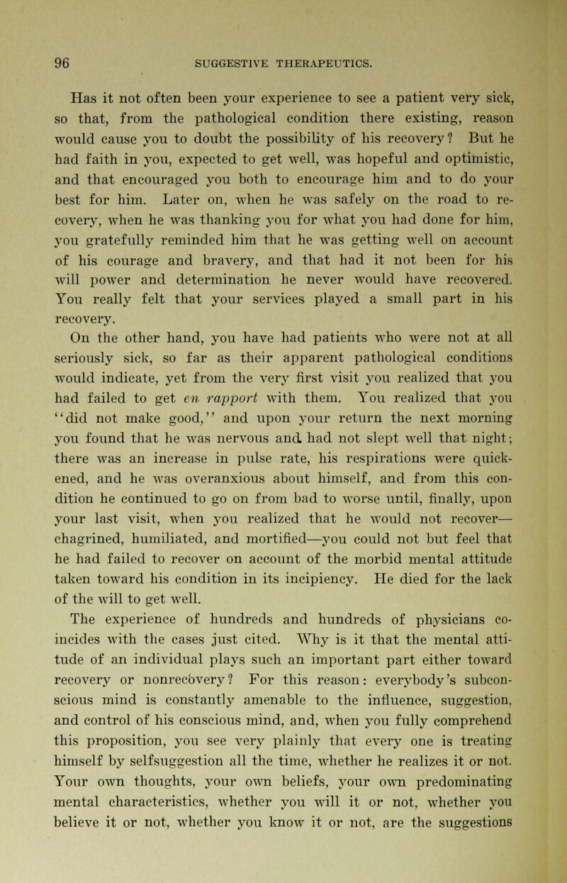 Has it not often been your experience to see a patient very sick, so that, from the pathological condition there existing, reason would cause you to doubt the possibility of his recovery? But he had faith in you, expected to get well, was hopeful and optimistic, and that encouraged you both to encourage him and to do your best for him. Later on, when he was safely on the road to re- covery, when he was thanking you for what you had done for him, you gratefully reminded him that he was getting well on account of his courage and bravery, and that had it not been for his will power and determination he never would have recovered. You really felt that your services played a small part in his recovery. On the other hand, you have had patients who were not at all seriously sick, so far as their apparent pathological conditions would indicate, yet from the very first visit you realized that you had failed to get en rapport with them. You realized that you did not make good, and upon your return the next morning you found that he was nervous and had not slept well that night; there was an increase in pulse rate, his respirations were quick- ened, and he was overanxious about himself, and from this con- dition he continued to go on from bad to worse until, finally, upon your last visit, when you realized that he would not recover— chagrined, humiliated, and mortified—you could not but feel that he had failed to recover on account of the morbid mental attitude taken toward his condition in its incipiency. He died for the lack of the will to get well. The experience of hundreds and hundreds of physicians co- incides with the cases just cited. Why is it that the mental atti- tude of an individual plays such an important part either toward recovery or nonrecbvery ? For this reason : every body's subcon- scious mind is constantly amenable to the influence, suggestion, and control of his conscious mind, and, -when you fully comprehend this proposition, you see very plainly that every one is treating himself by selfsuggestion all the time, whether he realizes it or not. Your own thoughts, your own beliefs, your own predominating mental characteristics, whether you will it or not, whether you believe it or not, whether you know it or not, are the suggestions