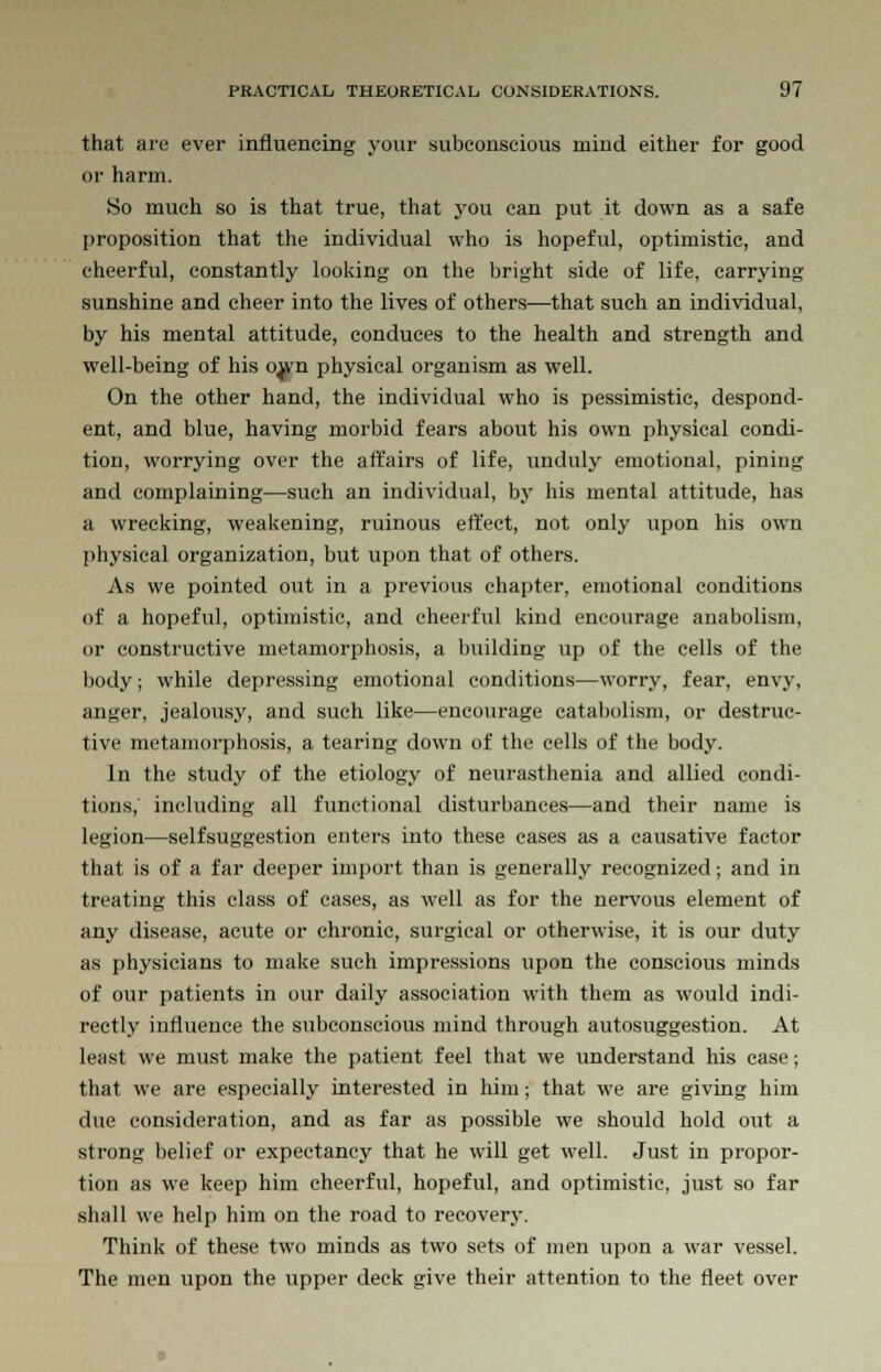 that are ever influencing your subconscious mind either for good or harm. So much so is that true, that you can put it down as a safe proposition that the individual who is hopeful, optimistic, and cheerful, constantly looking on the bright side of life, carrying sunshine and cheer into the lives of others—that such an individual, by his mental attitude, conduces to the health and strength and well-being of his o,wn physical organism as well. On the other hand, the individual who is pessimistic, despond- ent, and blue, having morbid fears about his own physical condi- tion, worrying over the affairs of life, unduly emotional, pining and complaining—such an individual, by his mental attitude, has a wrecking, weakening, ruinous effect, not only upon his own physical organization, but upon that of others. As we pointed out in a previous chapter, emotional conditions of a hopeful, optimistic, and cheerful kind encourage anabolism, or constructive metamorphosis, a building up of the cells of the body; while depressing emotional conditions—worry, fear, envy, anger, jealousy, and such like—encourage catabolism, or destruc- tive metamorphosis, a tearing down of the cells of the body. In the study of the etiology of neurasthenia and allied condi- tions, including all functional disturbances—and their name is legion—selfsuggestion enters into these cases as a causative factor that is of a far deeper import than is generally recognized; and in treating this class of cases, as well as for the nervous element of any disease, acute or chronic, surgical or otherwise, it is our duty as physicians to make such impressions upon the conscious minds of our patients in our daily association with them as would indi- rectly influence the subconscious mind through autosuggestion. At least we must make the patient feel that we understand his case; that we are especially interested in him; that we are giving him due consideration, and as far as possible we should hold out a strong belief or expectancy that he will get well. Just in propor- tion as we keep him cheerful, hopeful, and optimistic, just so far shall we help him on the road to recovery. Think of these two minds as two sets of men upon a war vessel. The men upon the upper deck give their attention to the fleet over