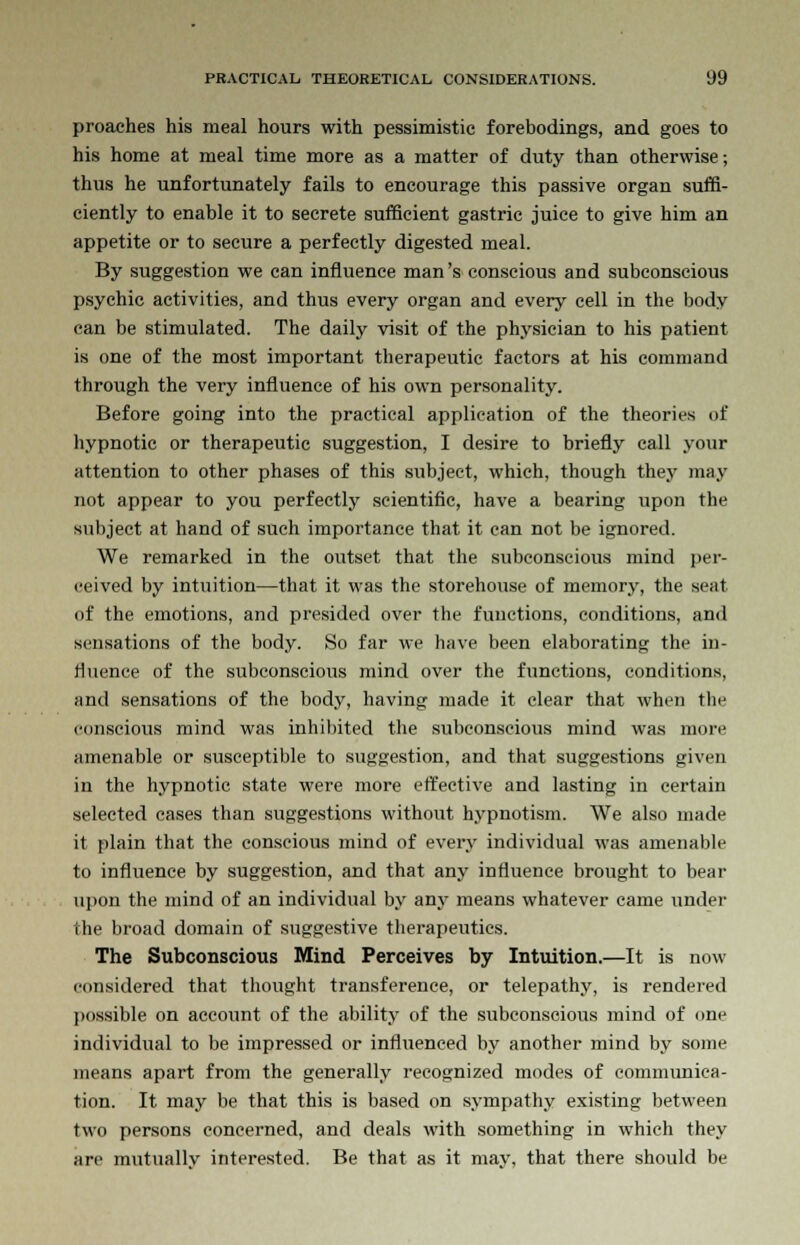 proaches his meal hours with pessimistic forebodings, and goes to his home at meal time more as a matter of duty than otherwise; thus he unfortunately fails to encourage this passive organ suffi- ciently to enable it to secrete sufficient gastric juice to give him an appetite or to secure a perfectly digested meal. By suggestion we can influence man's conscious and subconscious psychic activities, and thus every organ and every cell in the body can be stimulated. The daily visit of the physician to his patient is one of the most important therapeutic factors at his command through the very influence of his own personality. Before going into the practical application of the theories of hypnotic or therapeutic suggestion, I desire to briefly call your attention to other phases of this subject, which, though they may not appear to you perfectly scientific, have a bearing upon the subject at hand of such importance that it can not be ignored. We remarked in the outset that the subconscious mind per- ceived by intuition—that it was the storehouse of memory, the seat of the emotions, and presided over the functions, conditions, and sensations of the body. So far we have been elaborating the in- fluence of the subconscious mind over the functions, conditions, and sensations of the body, having made it clear that when the conscious mind was inhibited the subconscious mind was more amenable or susceptible to suggestion, and that suggestions given in the hypnotic state were more effective and lasting in certain selected cases than suggestions without hypnotism. We also made it plain that the conscious mind of every individual was amenable to influence by suggestion, and that any influence brought to bear upon the mind of an individual by any means whatever came under the broad domain of suggestive therapeutics. The Subconscious Mind Perceives by Intuition.—It is now considered that thought transference, or telepathy, is rendered possible on account of the ability of the subconscious mind of one individual to be impressed or influenced by another mind by some means apart from the generally recognized modes of communica- tion. It may be that this is based on sympathy existing between two persons concerned, and deals with something in which they are mutually interested. Be that as it may, that there should be