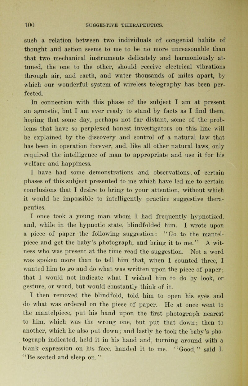 such a relation between two individuals of congenial habits of thought and action seems to me to be no more unreasonable than that two mechanical instruments delicately and harmoniously at- tuned, the one to the other, should receive electrical vibrations through air, and earth, and water thousands of miles apart, by which our wonderful system of wireless telegraphy has been per- fected. In connection with this phase of the subject I am at present an agnostic, but I am ever ready to stand by facts as I find them, hoping that some day, perhaps not far distant, some of the prob- lems that have so perplexed honest investigators on this line will be explained by the discovery and control of a natural law that has been in operation forever, and, like all other natural laws, only required the intelligence of man to appropriate and use it for his welfare and happiness. I have had some demonstrations and observations, of certain phases of this subject presented to me which have led me to certain conclusions that I desire to bring to your attention, without which it would be impossible to intelligently practice suggestive thera- peutics. I once took a young man whom I had frequently hypnotized, and, while in the hypnotic state, blindfolded him. I wrote upon a piece of paper the following suggestion: Go to the mantel- piece and get the baby's photograph, and bring it to me. A wit- ness who was present at the time read the suggestion. Not a word was spoken more than to tell him that, when I counted three, I wanted him to go and do what was written upon the piece of paper; that I would not indicate what I wished him to do by look, or gesture, or word, but would constantly think of it. I then removed the blindfold, told him to open his eyes and do what was ordered on the piece of paper. He at once went to the mantelpiece, put his hand upon the first photograph nearest to him, which was the wrong one, but put that down; then to another, which he also put down; and lastly he took the baby's pho- tograph indicated, held it in his hand and, turning around with a blank expression on his face, handed it to me. Good, said I. Be seated and sleep on.