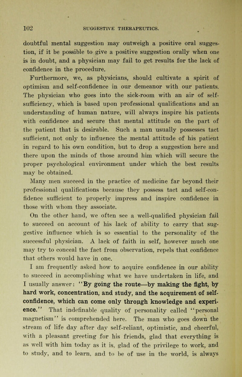 doubtful mental suggestion may outweigh a positive oral sugges- tion, if it be possible to give a positive suggestion orally when one is in doubt, and a physician may fail to get results for the lack of confidence in the procedure. Furthermore, we, as physicians, should cultivate a spirit of optimism and self-confidence in our demeanor with our patients. The physician who goes into the sick-room with an air of self- sufficiency, which is based upon professional qualifications and an understanding of human nature, will always inspire his patients with confidence and secure that mental attitude on the part of the patient that is desirable. Such a man usually possesses tact sufficient, not only to influence the mental attitude of his patient in regard to his own condition, but to drop a suggestion here and there upon the minds of those around him which will secure the proper psychological environment under which the best results may be obtained. Many men succeed in the practice of medicine far beyond their professional qualifications because they possess tact and self-con- fidence sufficient to properly impress and inspire confidence in those with whom they associate. On the other hand, we often see a well-qualified physician fail to succeed on account of his lack of ability to carry that sug- gestive influence which is so essential to the personality of the successful physician. A lack of faith in self, however much one may try to conceal the fact from observation, repels that confidence that others would have in one. I am frequently asked how to acquire confidence in our ability to succeed in accomplishing what we have undertaken in life, and I usually answer: By going the route—by making the fight, by hard work, concentration, and study, and the acquirement of self- confidence, which can come only through knowledge and experi- ence. That indefinable quality of personality called personal magnetism is comprehended here. The man who goes down the stream of life day after day self-reliant, optimistic, and cheerful, with a pleasant greeting for his friends, glad that everything is ;is well with him today as it is, glad of the privilege to work, and to study, and to learn, and t<> be of use in the world, is always