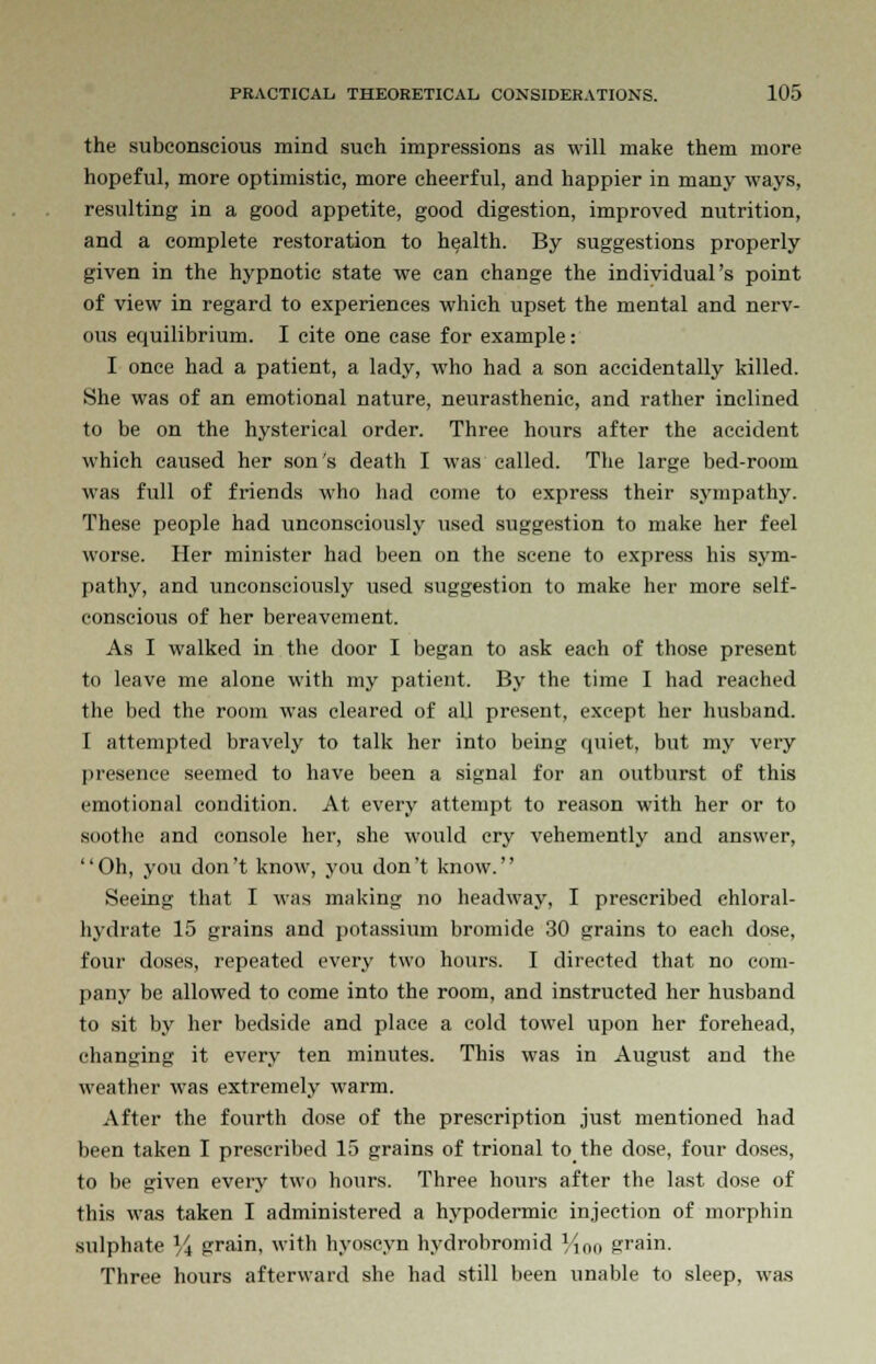 the subconscious mind such impressions as will make them more hopeful, more optimistic, more cheerful, and happier in many ways, resulting in a good appetite, good digestion, improved nutrition, and a complete restoration to health. By suggestions properly given in the hypnotic state we can change the individual's point of view in regard to experiences which upset the mental and nerv- ous equilibrium. I cite one case for example: I once had a patient, a lady, who had a son accidentally killed. She was of an emotional nature, neurasthenic, and rather inclined to be on the hysterical order. Three hours after the accident which caused her son's death I was called. The large bed-room was full of friends who had come to express their sympathy. These people had unconsciously used suggestion to make her feel worse. Her minister had been on the scene to express his sym- pathy, and unconsciously used suggestion to make her more self- conscious of her bereavement. As I walked in the door I began to ask each of those present to leave me alone with my patient. By the time I had reached the bed the room was cleared of all present, except her husband. I attempted bravely to talk her into being quiet, but my very presence seemed to have been a signal for an outburst of this emotional condition. At every attempt to reason with her or to soothe and console her, she would cry vehemently and answer, '' Oh, you don't know, you don't know.'' Seeing that I was making no headway, I prescribed chloral- hydrate 15 grains and potassium bromide 30 grains to each dose, four doses, repeated every two hours. I directed that no com- pany be allowed to come into the room, and instructed her husband to sit by her bedside and place a cold towel upon her forehead, changing it every ten minutes. This was in August and the weather was extremely warm. After the fourth dose of the prescription just mentioned had been taken I prescribed 15 grains of trional to the dose, four doses, to be given every two hours. Three hours after the last dose of this was taken I administered a hypodermic injection of morphin sulphate % grain, with hyoscyn hydrobromid Vino grain. Three hours afterward she had still been unable to sleep, was