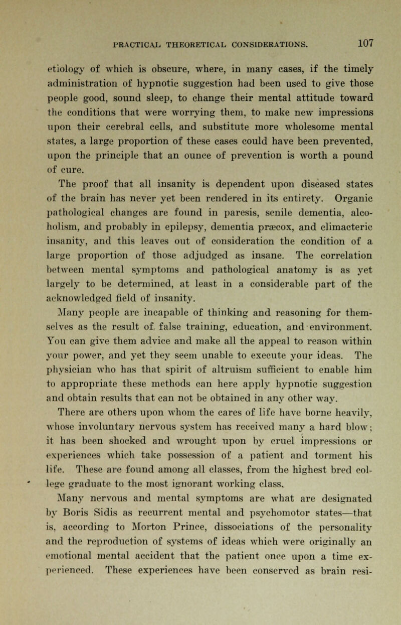 etiology of which is obscure, where, in many cases, if the timely administration of hypnotic suggestion had been used to give those people good, sound sleep, to change their mental attitude toward the conditions that were worrying them, to make new impressions upon their cerebral cells, and substitute more wholesome mental states, a large proportion of these cases could have been prevented, upon the principle that an ounce of prevention is worth a pound of cure. The proof that all insanity is dependent upon diseased states of the brain has never yet been rendered in its entirety. Organic pathological changes are found in paresis, senile dementia, alco- holism, and probably in epilepsy, dementia prsecox, and climacteric insanity, and this leaves out of consideration the condition of a large propoi-tion of those adjudged as insane. The correlation between mental symptoms and pathological anatomy is as yet largely to be determined, at least in a considerable part of the acknowledged field of insanity. .Many people are incapable of thinking and reasoning for them- selves as the result of false training, education, and environment. You can give them advice and make all the appeal to reason within your power, and yet they seem unable to execute your ideas. The physician who has that spirit of altruism sufficient to enable him to appropriate these methods can here apply hypnotic suggestion and obtain results that can not be obtained in any other way. There are others upon whom the cares of life have borne heavily, whose involuntary nervous system has received many a hard blow; it has been shocked and wrought upon by cruel impressions or experiences which take possession of a patient and torment his life. These are found among all classes, from the highest bred col- lege graduate to the most ignorant working class. Many nervous and mental symptoms are what are designated by Boris Sidis as recurrent mental and psychomotor states—that is, according to Morton Prince, dissociations of the personality and the reproduction of systems of ideas which were originally an emotional mental accident that the patient once upon a time ex- perienced. These experiences have been conserved as brain resi-