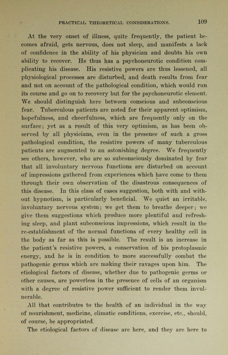 At the very onset of illness, quite frequently, the patient be- comes afraid, gets nervous, does not sleep, and manifests a lack of confidence in the ability of his physician and doubts his own ability to recover. He thus has a psychoneurotic condition com- plicating his disease. His resistive powers are thus lessened, all physiological processes are disturbed, and death results from fear and not on account of the pathological condition, which would run its course and go on to recovery but for the psychoneurotic element. We should distinguish here between conscious and subconscious fear. Tuberculous patients are noted for their apparent optimism, hopefulness, and cheerfulness, which are frequently only on the surface; yet as a result of this very optimism, as has been ob- served by all physicians, even in the presence of such a gross pathological condition, the resistive powers of many tuberculous patients are augmented to an astonishing degree. We frequently see others, however, who are so subconsciously dominated by fear that all involuntary nervous functions are disturbed on account of impressions gathered from experiences which have come to them through their own observation of the disastrous consequences of this disease. In this class of cases suggestion, both with and with- out hypnotism, is particularly beneficial. We quiet an irritable, involuntary nervous system; we get them to breathe deeper; we give them suggestions which produce more plentiful and refresh- ing sleep, and plant subconscious impressions, which result in the re-establishment of the normal functions of every healthy cell in the body as far as this is possible. The result is an increase in the patient's resistive powers, a conservation of his protoplasmic energy, and he is in condition to more successfully combat the pathogenic germs which are making their ravages upon him. The etiological factors of disease, whether due to pathogenic germs or other causes, are powerless in the presence of cells of an organism with a degree of resistive power sufficient to render them invul- nerable. All that contributes to the health of an individual in the way of nourishment, medicine, climatic conditions, exercise, etc., should, of course, be appropriated. The etiological factors of disease are here, and they are here to