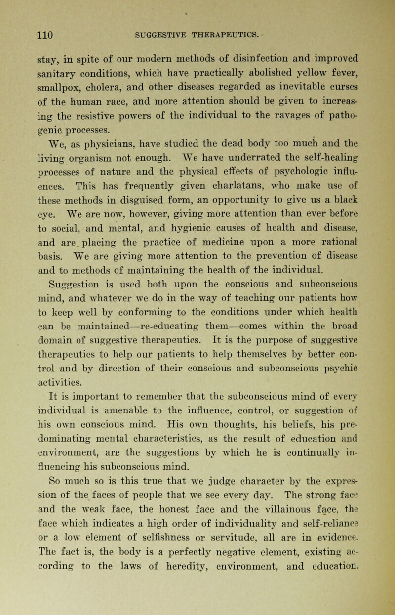 stay, in spite of our modern methods of disinfection and improved sanitary conditions, which have practically abolished yellow fever, smallpox, cholera, and other diseases regarded as inevitable curses of the human race, and more attention should be given to increas- ing the resistive powers of the individual to the ravages of patho- genic processes. We, as physicians, have studied the dead body too much and the living organism not enough. We have underrated the self-healing processes of nature and the physical effects of psychologic influ- ences. This has frequently given charlatans, who make use of these methods in disguised form, an opportunity to give us a black eye. We are now, however, giving more attention than ever before to social, and mental, and hygienic causes of health and disease, and are. placing the practice of medicine upon a more rational basis. We are giving more attention to the prevention of disease and to methods of maintaining the health of the individual. Suggestion is used both upon the conscious and subconscious mind, and whatever we do in the way of teaching our patients how to keep well by conforming to the conditions under which health can be maintained—re-educating them—comes within the broad domain of suggestive therapeutics. It is the purpose of suggestive therapeutics to help our patients to help themselves by better con- trol and by direction of their conscious and subconscious psychic activities. It is important to remember that the subconscious mind of every individual is amenable to the influence, control, or suggestion of his own conscious mind. His own thoughts, his beliefs, his pre- dominating mental characteristics, as the result of education and environment, are the suggestions by which he is continually in- fluencing his subconscious mind. So much so is this true that we judge character by the expres- sion of the faces of people that we see every day. The strong face and the weak face, the honest face and the villainous face, the face which indicates a high order of individuality and self-reliance or a low element of selfishness or servitude, all are in evidence. The fact is, the body is a perfectly negative element, existing ac- cording to the laws of heredity, environment, and education.