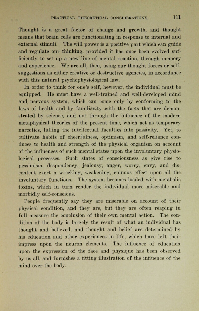 Thought is a great factor of change and growth, and thought means that brain cells are functionating in response to internal and external stimuli. The will power is a positive part which can guide and regulate our thinking, provided it has once been evolved suf- ficiently to set up a new line of mental reaction, through memory and experience. We are all, then, using our thought forces or self- suggestions as either creative or destructive agencies, in accordance with this natural psychophysiological law. In order to think for one's self, hewever, the individual must be equipped. He must have a well-trained and well-developed mind and nervous system, which can come only by conforming to the laws of health and by familiarity with the facts that are demon- strated by science, and not through the influence of the modern metaphysical theories of the present time, which act as temporary narcotics, lulling the intellectual faculties into passivity. Yet, to cultivate habits of cheerfulness, optimism, and self-reliance con- duces to health and strength of the physical organism on account of the influences of such mental states upon the involuntary physio- logical processes. Such states of consciousness as give rise to pessimism, despondency, jealousy, anger, worry, envy, and dis- content exert a wrecking, weakening, ruinous effect upon all the involuntary functions. The system becomes loaded with metabolic toxins, which in turn render the individual more miserable and morbidly self-conscious. People frequently say they are miserable on account of their physical condition, and they are, but they are often reaping in full measure the conclusion of their own mental action. The con- dition of the body is largely the result of what an individual has thought and believed, and thought and belief are determined by his education and other experiences in life, which have left their impress upon the neuron elements. The influence of education upon the expression of the face and physique has been observed by us all, and furnishes a fitting illustration of the influence of the mind over the body.