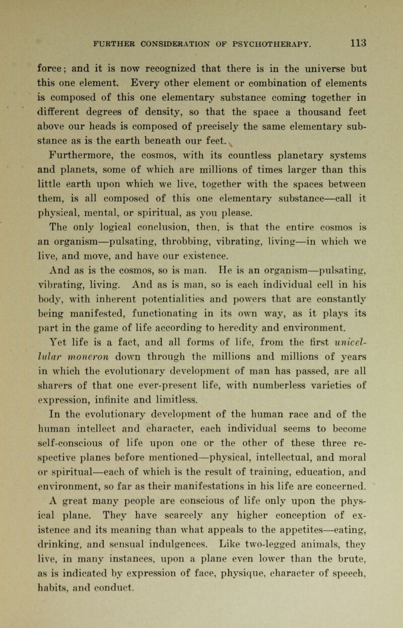 force; and it is now recognized that there is in the universe but this one element. Every other element or combination of elements is composed of this one elementary substance coming together in different degrees of density, so that the space a thousand feet above our heads is composed of precisely the same elementary sub- stance as is the earth beneath our feet. , Furthermore, the cosmos, with its countless planetary systems and planets, some of which are millions of times larger than this little earth upon which we live, together with the spaces between them, is all composed of this one elementary substance—call it physical, mental, or spiritual, as you please. The only logical conclusion, then, is that the entire cosmos is an organism—pulsating, throbbing, vibrating, living—in which we live, and move, and have our existence. And as is the cosmos, so is man. He is an organism—pulsating, vibrating, living. And as is man, so is each individual cell in his body, with inherent potentialities and powers that are constantly being manifested, functionating in its own way, as it plays its part in the game of life according to heredity and environment. Yet life is a fact, and all forms of life, from the first unicel- lular moneron down through the millions and millions of years in which the evolutionary development of man has passed, are all sharers of that one ever-present life, with numberless varieties of expression, infinite and limitless. In the evolutionary development of the human race and of the human intellect and character, each individual seems to become self-conscious of life upon one or the other of these three re- spective planes before mentioned—physical, intellectual, and moral in1 spiritual—each of which is the result of training, education, and environment, so far as their manifestations in his life are concerned. A great many people are conscious of life only upon the phys- ical plane. They have scarcely any higher conception of ex- istence and its meaning than what appeals to the appetites—eating, drinking, and sensual indulgences. Like two-legged animals, they live, in many instances, upon a plane even lower than the brute, as is indicated by expression of face, physique, character of speech, habits, and conduct.
