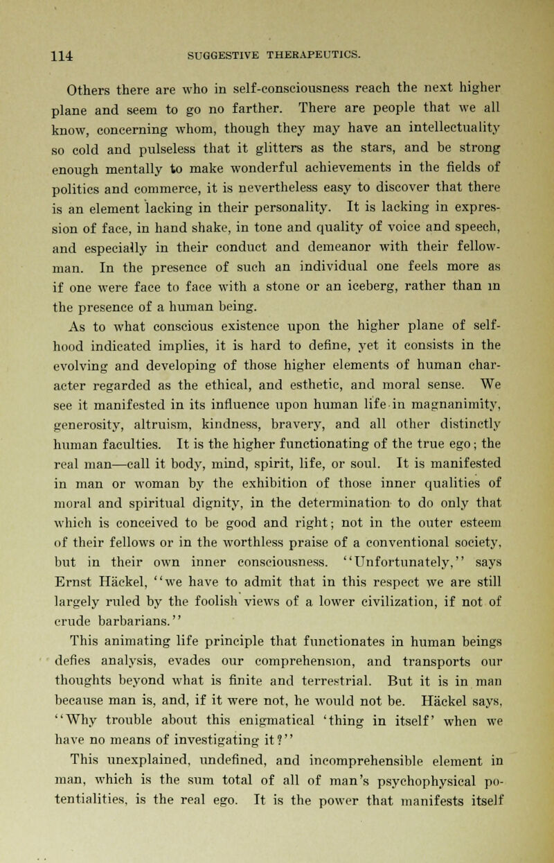 Others there are who in self-consciousness reach the next higher- plane and seem to go no farther. There are people that we all know, concerning whom, though they may have an intellectuality so cold and pulseless that it glitters as the stars, and be strong enough mentally to make wonderful achievements in the fields of politics and commerce, it is nevertheless easy to discover that there is an element lacking in their personality. It is lacking in expres- sion of face, in hand shake, in tone and quality of voice and speech, and especially in their conduct and demeanor with their fellow- man. In the presence of such an individual one feels more as if one were face to face with a stone or an iceberg, rather than in the presence of a human being. As to what conscious existence upon the higher plane of self- hood indicated implies, it is hard to define, yet it consists in the evolving and developing of those higher elements of human char- acter regarded as the ethical, and esthetic, and moral sense. We see it manifested in its influence upon human life in magnanimity, generosity, altruism, kindness, bravery, and all other distinctly human faculties. It is the higher functionating of the true ego; the real man—call it body, mind, spirit, life, or soul. It is manifested in man or woman by the exhibition of those inner qualities of moral and spiritual dignity, in the determination to do only that which is conceived to be good and right; not in the outer esteem of their fellows or in the worthless praise of a conventional society, but in their own inner consciousness. Unfortunately, says Ernst Haekel, we have to admit that in this respect we are still largely ruled by the foolish views of a lower civilization, if not of crude barbarians. This animating life principle that functionates in human beings defies analysis, evades our comprehension, and transports our thoughts beyond what is finite and terrestrial. But it is in man because man is, and, if it were not, he would not be. Haekel says, Why trouble about this enigmatical 'thing in itself when we have no means of investigating it ? This unexplained, undefined, and incomprehensible element in man, which is the sum total of all of man's psychophysical po- tentialities, is the real ego. It is the power that manifests itself