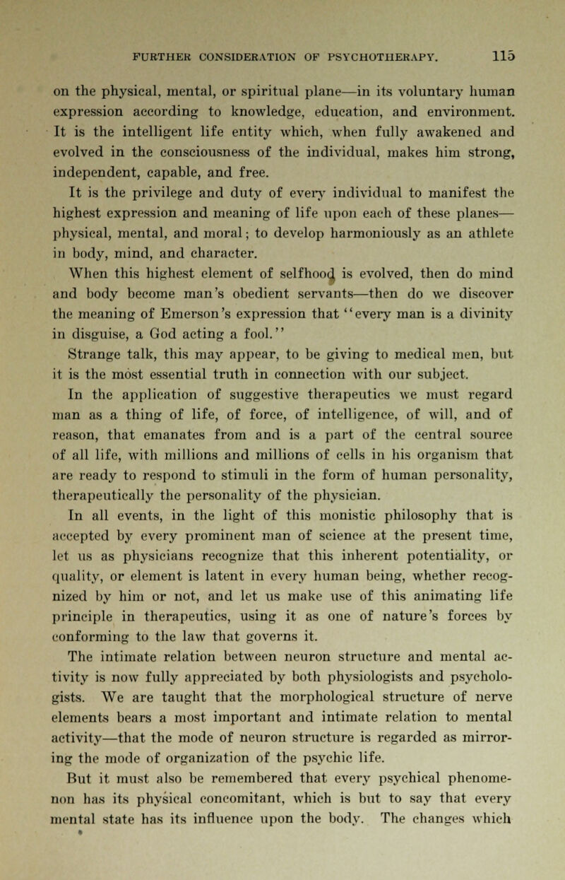 on the physical, mental, or spiritual plane—in its voluntary human expression according to knowledge, education, and environment. It is the intelligent life entity which, when fully awakened and evolved in the consciousness of the individual, makes him strong, independent, capable, and free. It is the privilege and duty of even- individual to manifest the highest expression and meaning of life upon each of these planes— physical, mental, and moral; to develop harmoniously as an athlete in body, mind, and character. When this highest element of selfhood, is evolved, then do mind and body become man's obedient servants—then do we discover the meaning of Emerson's expression that every man is a divinity in disguise, a God acting a fool. Strange talk, this may appear, to be giving to medical men, but it is the most essential truth in connection with our subject. In the application of suggestive therapeutics we must regard man as a thing of life, of force, of intelligence, of will, and of reason, that emanates from and is a part of the central source of all life, with millions and millions of cells in his organism that are ready to respond to stimuli in the form of human personality, therapeutically the personality of the physician. In all events, in the light of this monistic philosophy that is accepted by every prominent man of science at the present time, let us as physicians recognize that this inherent potentiality, or quality, or element is latent in every human being, whether recog- nized by him or not, and let us make use of this animating life principle in therapeutics, using it as one of nature's forces by conforming to the law that governs it. The intimate relation between neuron structure and mental ac- tivity is now fully appreciated by both physiologists and psycholo- gists. We are taught that the morphological structure of nerve elements bears a most important and intimate relation to mental activity—that the mode of neuron structure is regarded as mirror- ing the mode of organization of the psychic life. But it must also be remembered that every psychical phenome- non has its physical concomitant, which is but to say that every mental state has its influence upon the body. The changes which