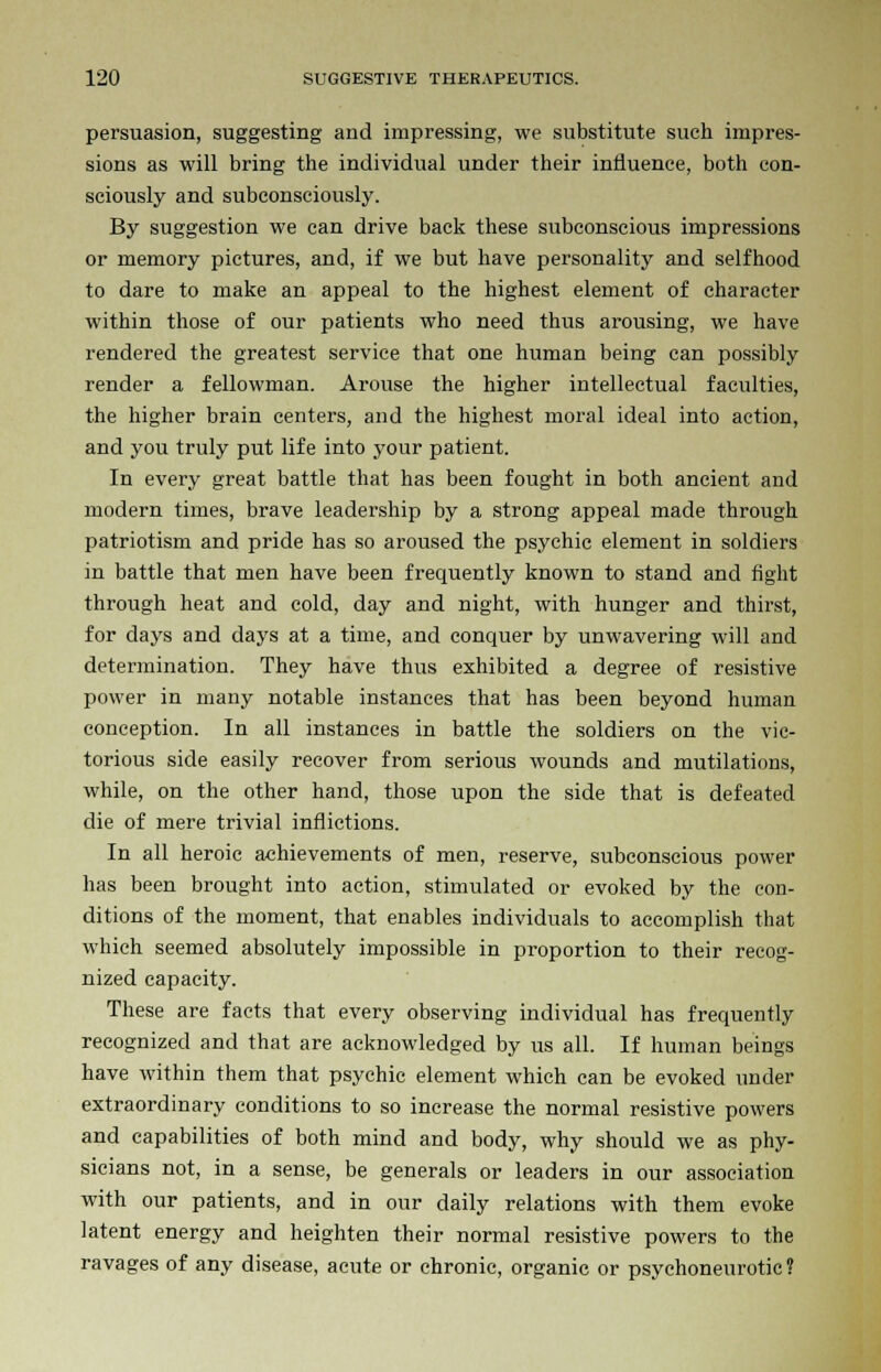 persuasion, suggesting and impressing, we substitute such impres- sions as will bring the individual under their influence, both con- sciously and subconsciously. By suggestion we can drive back these subconscious impressions or memory pictures, and, if we but have personality and selfhood to dare to make an appeal to the highest element of character within those of our patients who need thus arousing, we have rendered the greatest service that one human being can possibly render a fellowman. Arouse the higher intellectual faculties, the higher brain centers, and the highest moral ideal into action, and you truly put life into your patient. In every great battle that has been fought in both ancient and modern times, brave leadership by a strong appeal made through patriotism and pride has so aroused the psychic element in soldiers in battle that men have been frequently known to stand and fight through heat and cold, day and night, with hunger and thirst, for days and days at a time, and conquer by unwavering will and determination. They have thus exhibited a degree of resistive power in many notable instances that has been beyond human conception. In all instances in battle the soldiers on the vic- torious side easily recover from serious wounds and mutilations, while, on the other hand, those upon the side that is defeated die of mere trivial inflictions. In all heroic achievements of men, reserve, subconscious power has been brought into action, stimulated or evoked by the con- ditions of the moment, that enables individuals to accomplish that which seemed absolutely impossible in proportion to their recog- nized capacity. These are facts that every observing individual has frequently recognized and that are acknowledged by us all. If human beings have within them that psychic element which can be evoked under extraordinary conditions to so increase the normal resistive powers and capabilities of both mind and body, why should we as phy- sicians not, in a sense, be generals or leaders in our association with our patients, and in our daily relations with them evoke latent energy and heighten their normal resistive powers to the ravages of any disease, acute or chronic, organic or psychoneurotic?