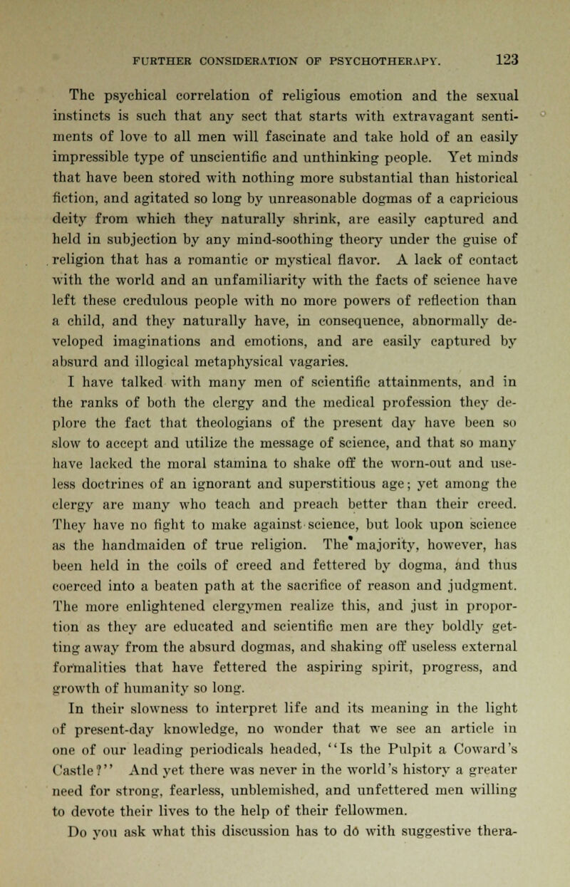 The psychical correlation of religious emotion and the sexual instincts is such that any sect that starts with extravagant senti- ments of love to all men will fascinate and take hold of an easily impressible type of unscientific and unthinking people. Yet minds that have been stored with nothing more substantial than historical fiction, and agitated so long by unreasonable dogmas of a capricious deity from which they naturally shrink, are easily captured and held in subjection by any mind-soothing theory under the guise of . religion that has a romantic or mystical flavor. A lack of contact with the world and an unfamiliarity with the facts of science have left these credulous people with no more powers of reflection than a child, and they naturally have, in consequence, abnormally de- veloped imaginations and emotions, and are easily captured by absurd and illogical metaphysical vagaries. I have talked with many men of scientific attainments, and in the ranks of both the clergy and the medical profession they de- plore the fact that theologians of the present day have been so slow to accept and utilize the message of science, and that so many have lacked the moral stamina to shake off the worn-out and use- less doctrines of an ignorant and superstitious age; yet among the clergy are many who teach and preach better than their creed. They have no fight to make against science, but look upon science as the handmaiden of true religion. The majority, however, has been held in the coils of creed and fettered by dogma, and thus coerced into a beaten path at the sacrifice of reason and judgment. The more enlightened clergymen realize this, and just in propor- tion as they are educated and scientific men are they boldly get- ting away from the absurd dogmas, and shaking off useless external formalities that have fettered the aspiring spirit, progress, and growth of humanity so long. In their slowness to interpret life and its meaning in the light of present-day knowledge, no wonder that we see an article in one of our leading periodicals headed, Is the Pulpit a Coward's Castle? And yet there was never in the world's history a greater need for strong, fearless, unblemished, and unfettered men willing to devote their lives to the help of their fellowmen. Do you ask what this discussion has to do with suggestive thera-