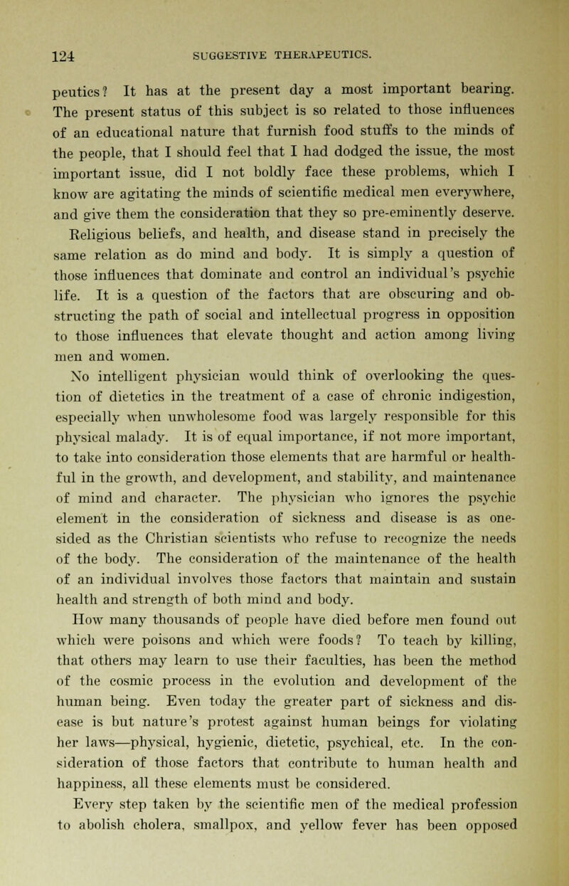 peutics? It has at the present day a most important bearing. The present status of this subject is so related to those influences of an educational nature that furnish food stuffs to the minds of the people, that I should feel that I had dodged the issue, the most important issue, did I not boldly face these problems, which I know are agitating the minds of scientific medical men everywhere, and give them the consideration that they so pre-eminently deserve. Religious beliefs, and health, and disease stand in precisely the same relation as do mind and body. It is simply a question of those influences that dominate and control an individual's psychic life. It is a question of the factors that are obscuring and ob- structing the path of social and intellectual progress in opposition to those influences that elevate thought and action among living men and women. No intelligent physician would think of overlooking the ques- tion of dietetics in the treatment of a case of chronic indigestion, especially when unwholesome food was largely responsible for this physical malady. It is of equal importance, if not more important, to take into consideration those elements that are harmful or health- ful in the growth, and development, and stability, and maintenance of mind and character. The physician who ignores the psychic element in the consideration of sickness and disease is as one- sided as the Christian scientists who refuse to recognize the needs of the body. The consideration of the maintenance of the health of an individual involves those factors that maintain and sustain health and strength of both mind and body. How many thousands of people have died before men found out which were poisons and which were foods? To teach by killing, that others may learn to use their faculties, has been the method of the cosmic process in the evolution and development of the human being. Even today the greater part of sickness and dis- ease is but nature's protest against human beings for violating her laws—physical, hygienic, dietetic, psychical, etc. In the con- sideration of those factors that contribute to human health and happiness, all these elements must be considered. Every step taken by the scientific men of the medical profession to abolish cholera, smallpox, and yellow fever has been opposed