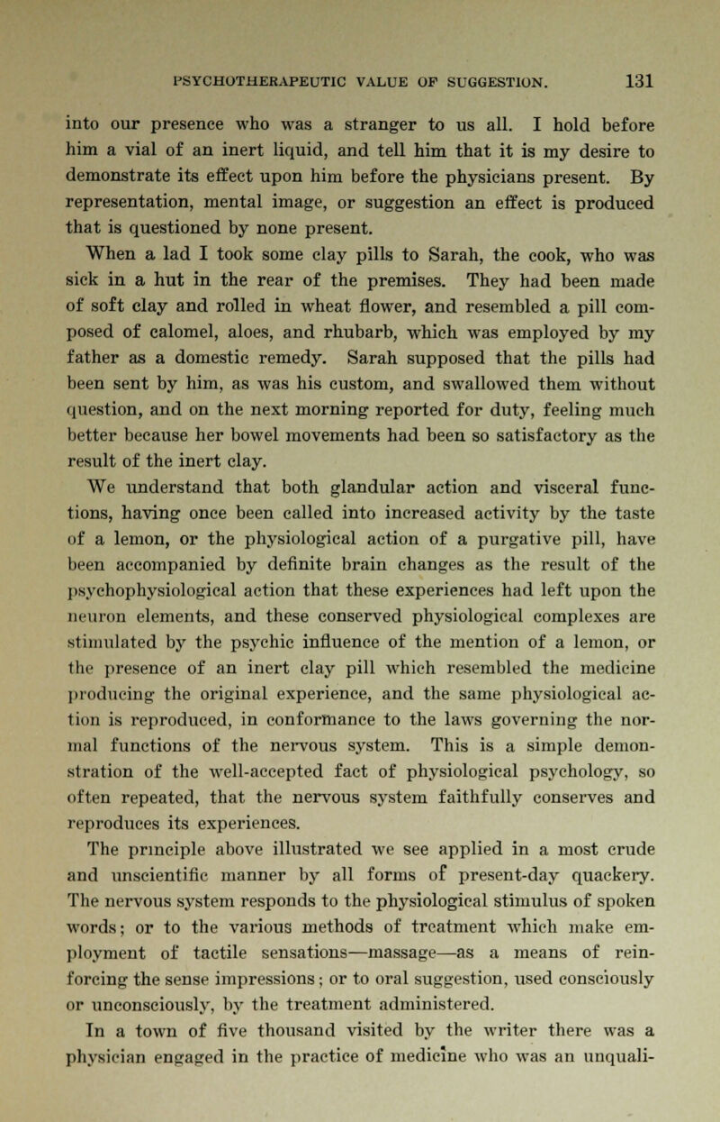 into our presence who was a stranger to us all. I hold before him a vial of an inert liquid, and tell him that it is my desire to demonstrate its effect upon him before the physicians present. By representation, mental image, or suggestion an effect is produced that is questioned by none present. When a lad I took some clay pills to Sarah, the cook, who was sick in a hut in the rear of the premises. They had been made of soft clay and rolled in wheat flower, and resembled a pill com- posed of calomel, aloes, and rhubarb, which was employed by my father as a domestic remedy. Sarah supposed that the pills had been sent by him, as was his custom, and swallowed them without question, and on the next morning reported for duty, feeling much better because her bowel movements had been so satisfactory as the result of the inert clay. We understand that both glandular action and visceral func- tions, having once been called into increased activity by the taste of a lemon, or the physiological action of a purgative pill, have been accompanied by definite brain changes as the result of the psychophysiological action that these experiences had left upon the neuron elements, and these conserved physiological complexes are stimulated by the psychic influence of the mention of a lemon, or the presence of an inert clay pill which resembled the medicine producing the original experience, and the same physiological ac- tion is reproduced, in conformance to the laws governing the nor- mal functions of the nervous system. This is a simple demon- stration of the well-accepted fact of physiological psychology, so often repeated, that the nervous system faithfully conserves and reproduces its experiences. The principle above illustrated we see applied in a most crude and unscientific manner by all forms of present-day quackery. The nervous system responds to the physiological stimulus of spoken words; or to the various methods of treatment which make em- ployment of tactile sensations—massage—as a means of rein- forcing the sense impressions; or to oral suggestion, used consciously or unconsciously, by the treatment administered. In a town of five thousand visited by the writer there was a physician engaged in the practice of medicine who was an unquali-
